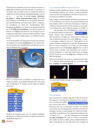 Η δυσκολία που συναντάμε σε αυτή την περίπτωση είναι ότι ο
λαβύρινθος αποτελείται μόνο από καμπύλες. Για να κάνετε το
αντικείμενό σας να κινηθεί σε αυτό το σπιράλ, θα πρέπει να
στρίβει και να κινείται διαρκώς υπό διάφορες γωνίες Για αυτό
και το μας δίνει τις εντολές στρίψε δεξιόστρο-
φα...μοίρες ή στρίψε αριστερόστροφα...μοίρες Οι εντολές
αυτές αλλάζουν την κατεύθυνση του αντικειμένου δεξιόστρο-
φα ή αριστερόστροφα κατά όσες μοίρες ορίσετε σε σχέση με
την κατεύθυνση την οποία έχει Προσδιορίζουμε δηλα-
δή σχετική κατεύθυνση Γιατί όμως να μη χρησιμοποιήσουμε
την εντολή δείξε στην κατεύθυνση...
Για να διευκολυνθείτε στη δημιουργία του έργου σας μπορείτε,
να τσεκάρετε την επιλογή
; Γιατί είναι πιο εύκολο να
λύσουμε το πρόβλημά μας λέγοντας στο αντικείμενό μας να
στρίψει λίγο ακόμη προς τη μια ή την άλλη κατεύθυνση παρά
να ορίζουμε απόλυτο αριθμό μοιρών της επιθυμητής κατεύ-
θυνσης.
κατεύθυνση από την παλέτα εντο-
λών της κίνησης ώστε να εμφανίζεται η κατεύθυνση του αντι-
κειμένου διαρκώς πάνω στη σκηνή
Κάντε το αντικείμενό σας να διασχίσει το λαβύρινθο και να
κινηθεί κατά μήκος της μεταλλικής πλευράς πάνω στην οποία
είναι τοποθετημένο. Το σενάριό σας θα πρέπει να ξεκινάει
κάπως έτσι:
Μπορείτε να συνεχίσετε μόνοι σας την υπόλοιπη διαδρομή.
Μη ξεχνάτε ότι η βηματική εκτέλεση του έργου σας μπορεί να
σας βοηθήσει σημαντικά
[05_π02.sb
5.1.4 Σχετική κατεύθυνση προς αντικείμενο
Υπάρχουν πολλά παιχνίδια στα οποία οι "κακοί" χαρακτήρες
του παιχνιδιού κυνηγούν τους "καλούς". Πως θα μπορούσατε
κι εσείς στα δικά σας προγράμματα να κάνετε το κακό να κινε-
ίται προς την κατεύθυνση του καλού;
Πρέπει, αρχικά, να δημιουργήσετε ένα δεύτερο αντικείμενο και
να το τοποθετήσετε στο σκηνικό. Πως όμως θα ξέρουμε ποια
είναι ακριβώς η θέση του δεύτερου αντικειμένου σε σχέση με
τη θέση του πρώτου; Επειδή αυτό δεν μπορείτε να το γνωρίζε-
τε με σιγουριά και η θέση ενδέχεται διαρκώς να αλλάζει, το
μας προσφέρει την εντολή δείξε στο... η οποία επιτρέ-
πει σε ένα αντικείμενο να πάρει κατεύ-
θυνση κίνησης προς οποιοδήποτε
άλλο αντικείμενο του έργου μας. Επιλέγοντας το όνομα του
νέου αντικειμένου μας μέσα στην εντολή δείξε στο..., το πρώ-
το αντικείμενο στρέφεται προς αυτό Παρατηρήστε ότι αν
εισάγετε επιπλέον αντικείμενα στο έργο σας, θα εμφανιστούν
όλα στη λίστα αντικειμένων της εντολής. Αν στη συνέχεια
χρησιμοποιήσετε την εντολή κινήσου...βήματα, τότε το πρώτο
κινείται προς το δεύτερο. Έτσι, οπουδήποτε και να είναι το
δεύτερο αντικείμενο, το πρώτο θα μπορεί πάντα να στραφεί
προς αυτό μόνο με την εντολή δείξε στο...
Έχοντας σαν εκκίνηση το σκηνικό της επόμενης εικόνας, πιάσ-
τε το δεύτερο άσπρο φαντασματάκι με τις εντολές
, ανεξάρτητα με τη
θέση του δεύτερου.
δείξε
στο...<μορφή2> και κινήσου...βήματα
Το σενάριό σας θα πρέπει να μοιάζει με το παρακάτω:
5.1.5 Μεταβολή!
Έχετε σκεφτεί ποτέ τι υπάρχει πέρα από τα όρια του σκηνικού;
Που πηγαίνει το αντικείμενο αν οδηγήσουμε εκτός του σκηνι-
κού; Τι θα κάνει μόλις χαθεί
από το οπτικό μας πεδίο; Η
απάντηση είναι πως το αντικείμενο συνεχίζει την εκτέλεση
των εντολών που του έχουμε δώσει κανονικά, απλά εμείς δεν
μπορούμε να δούμε τη συμπεριφορά του Επειδή είναι εξαιρε-
τικά πιθανό να μη θέλουμε το αντικείμενό μας να βγαίνει εκτός
της οθόνης του , για αυτό προσφέρεται η εντολή εάν
στα όρια, αναπήδησε. Με αυτή την εντολή το αντικείμενο,
όταν αγγίξει τα όρια της οθόνης, κάνει μεταβολή δηλαδή αλ-
λάζει η κατεύθυνσή του κατά 180 μοίρες. Έτσι, συνεχίζει να
 