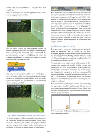 5-49
κινείται εντός ορίων του πλαισίου. Ας δούμε ένα πολύ απλό
παράδειγμα.
Έστω ότι το σκηνικό μας είναι ένα γήπεδο του τένις και το
αντικείμενό μας είναι ένα μπαλάκι.
Από την παλέτα εντολών της κίνησης έχουμε τσεκάρει την
επιλογή κατεύθυνση έτσι ώστε να μπορούμε να παρακολου-
θούμε τις αλλαγές της. Δίνουμε την εντολή κινήσου 1000 βή-
ματα στο μπαλάκι και αμέσως μετά βάζουμε την εντολή εάν
στα όρια αναπήδησε για να μπορεί το αντικείμενο να στραφεί
κατά 180 μοίρες εάν βρεθεί στα όρια.
Στην επόμενη εικόνα μπορείτε να δείτε ότι το μπαλάκι βρίσκε-
ται εντός ορίων παρόλο που προσδιορίσαμε μεγάλο αριθμό
βημάτων. Η κατεύθυνσή του έχει αλλάξει κατά 180 μοίρες,
πράγμα που σημαίνει πως όταν ξεπέρασε τα όρια, επέστρεψε
σε αυτά και έκανε μεταβολή.
5.1.6 Έλεγχος δυνατοτήτων κίνησης του αντικειμένου
Το Scratch μας δίνει επιπλέον πληροφορίες για τις δυνατότη-
τες κίνησης του αντικειμένου αλλά και τη θέση και την κατεύ-
θυνσή του κάθε στιγμή, όπως είδαμε προηγουμένως. Τα τρία
αριστερά κουμπιά στην επόμενη εικόνα προσδιορίζουν το
κατά πόσο επιτρέπουμε σε ένα αντικείμενο να περιστραφεί.
Αυτό σημαίνει ότι είχατε τη δυνατότητα να περιστρέψουμε τα
αντικείμενά μας προς οποιαδήποτε κατεύθυνση γιατί ήταν
ενεργή η συγκεκριμένη επιλογή (περιστρέψιμο). Η άλλη επιλο-
γή, μόνο το πρόσωπο αριστερά-δεξιά
5.2 Κίνηση με συντεταγμένες
, επιτρέπει σε ένα αντικε-
ίμενο να στρέφεται μόνο δεξιά ή αριστερά. Το αντικείμενο, σε
αυτήν την περίπτωση, δεν μπορεί να στραφεί και να κινηθεί σε
οποιαδήποτε άλλη γωνία εκτός των 90 και -90 μοιρών. Αν
θέλετε να δημιουργήσετε μια εφαρμογή, όπως το παιχνίδι
Super Mario στο οποίο ο ήρωας κοιτάει μόνο δεξιά και αριστε-
ρά, πρέπει να περιορίσετε τις αλλαγές κατεύθυνσης του αντι-
κειμένου σας μόνο στον οριζόντιο άξονα. Στο ίδιο τμήμα της
οθόνης του Scratch μπορούμε να δούμε ανά πάσα στιγμή την
τρέχουσα θέση του. Αυτή η πληροφορία θα μας χρειαστεί στην
επόμενη ενότητα.
Στην προηγούμενη υποενότητα είδαμε πως μπορούμε να κά-
νουμε το χαρακτήρα σας να κινηθεί με την εντο-
λή κινήσου...βήματα που αποτελεί και την απλούστερη εντολή
της αντίστοιχης παλέτας Κίνηση
Αν παρατηρήσετε την παλέτα των εντολών κίνησης θα δια-
πιστώσετε ότι υπάρχει ένας μεγάλος αριθμός εντολών που
αναφέρονται στις τιμές «κάποιων» x και y. Οι συγκεκριμένες
εντολές έχουν και αυτές ως αποτέλεσμα την κίνηση του χα-
ρακτήρα με τρόπο παρόμοιο με αυτόν της πρώτης εντολής
κίνησης που μάθαμε. Τι ακριβώς αντιπροσωπεύουν όμως τα x
και y; Θα ξεκινήσουμε τη διερεύνηση αυτών των εντολών
αφού όμως πρώτα εξετάσουμε προσεκτικά το σύστημα συντε-
ταγμένων του Scratch.
. Ωστόσο υπάρχουν φορές
που θέλουμε να ελέγξουμε με μεγαλύτερη ακρίβεια τη θέση του
αντικειμένου μας πάνω στη σκηνή.
Τι θα απαντούσατε αν κάποιος σας ρωτούσε ποια είναι η θέση
του χαρακτήρα στην οθόνη εμφάνισης για κάθε μια από τις
περιπτώσεις των επόμενων δυο εικόνων; Το πιο πιθανό είναι
να δίνατε μία απάντηση του τύπου «στην κάτω δεξιά γωνία»
και «στο κέντρο» αντίστοιχα.
Τι θα απαντούσατε αλήθεια στην ίδια ερώτηση για την περίπ-
τωση της επόμενης εικόνας;
 