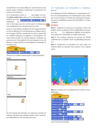 τως βρισκόταν στην επόμενη θέση του. Δεν είναι λογικό όμως
κάποιες φορές να θέλουμε να βλέπουμε την μετακίνηση, την
πορεία του αντικειμένου;
Για το συγκεκριμένο σκοπό το μας παρέχει την εντο-
λή κινήσου ομαλά...δευτ. στο x, y
Έστω ότι το αντικείμενο μας βρίσκεται στην αρχική κατάστα-
ση (0,0) και θέλουμε να το μετακινήσουμε με σταθερή ταχύτη-
τα στο σημείο (166,96). Η μετακίνηση του από το σημείο (0,0)
στο (166,96) επιθυμούμε να διαρκέσει 5 δευτερόλεπτα Στο
πρώτο λευκό κουτάκι της εντολής ορίζουμε τη διάρκεια της
μετακίνησης σε 5 δευτερόλεπτα. Στις συντεταγμένες x και y θα
θέσουμε το σημείο (166,96) στο οποίο θέλουμε να καταλήξει το
αντικείμενο μας.
Στη συγκεκριμένη εντολή
ορίζουμε εμείς που
επιθυμούμε να
πάει το αντικείμενό μας και σε πόσο χρόνο Ας δούμε μέσω
ενός παραδείγματος πως λειτουργεί αυτή η εντολή:
Πατώντας την πράσινη σημαία έχουμε τις εξής καταστάσεις:
Αρχική:
Ενδιάμεση:
Τελική:
Και ναι! Ο ήρωας μας γλίστρησε στο σημείο και η κίνησή του
διήρκησε όσο χρόνο εμείς ορίσαμε! Είμαστε έτοιμοι να κάνου-
με κι άλλες βόλτες με τους πρωταγωνιστές μας;
5.4 "Καβουράκης και Αστεριάδης σε υποβρύχιες
βόλτες"
Στην εφαρμογή αυτή θα συνδυάσουμε τις προηγούμενες εντο-
λές για να δημιουργήσουμε ένα ολοκληρωμένο έργο. Στόχος
μας, να συντονίσουμε τις κινήσεις δυο αντικειμένων δημιουρ-
γώντας ένα υποθαλάσσιο χορευτικό! Ακολουθήστε τα επόμε-
να βήματα
[05_π03.sb
Βήμα 1 : Εισάγουμε στο έργο μας τα αντικείμενα crab1 a και
starfish1 a από τον φάκελο animals της βιβλιοθήκης αντικειμέ-
νων του Ο κ. Καβουράκης (καβούρι) αντιστοιχίζεται
στη μορφή 1 και κ. Αστεριάδης στη μορφή 2 (αστερίας)
:
Βήμα 2: Στην συνέχεια εισάγουμε για σκηνικό την επιλογή
underwater από τον φάκελο nature της βιβλιοθήκης σκηνικών
του
Βήμα 3: Τοποθετούμε τα αντικείμενα στο κάτω μέρος του
σκηνικού δεξιά και αριστερά όπως φαίνεται στην επόμενη
εικόνα
Βήμα 4: Το σενάριο για τις 2 μορφές θα είναι το εξής: Για τον κ.
Καβουράκη
και για τον κύριο Αστεριάδη
 