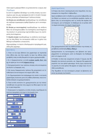5-56
πόσο αργά ή γρήγορα θέλετε να μετακινούνται οι ήρωες σας!
Περίληψη
Σε αυτό το κεφάλαιο εξετάσαμε τις εντολές κίνησης των αντι-
κειμένων μας που μας προσφέρονται από το Scratch. Συνοψί-
ζοντας, μπορούμε να διακρίνουμε 3 τρόπους κίνησης:
Α) (Κίνηση και κατεύθυνση) προσδιορίζουμε την κατεύθυνση
και ορίζουμε συγκεκριμένο αριθμό βημάτων για το αντικείμε-
νό μας,
Β) (Κίνηση με συντεταγμένες) προσδιορίζουμε την απόλυτη
θέση του αντικειμένου βάσει του συστήματος συντεταγμένων
της σκηνής ή το μετακινούμε σχετικά βάση όμως του συστή-
ματος συντεταγμένων,
Γ) (Ομαλή κίνηση) προσδιορίζουμε τις απόλυτες συντεταγμέ-
νες της νέας θέσης του αντικειμένου αλλά και το χρόνο που
θέλουμε να διαρκέσει η κίνηση αυτή.
Δημιουργήσαμε τα πρώτα ολοκληρωμένα προγράμματά μας,
αλλά μόλις αρχίσαμε…
Ερωτήσεις
1. Όταν σε ένα έργο βλέπετε ένα χαρακτήρα να περπατάει
στην οθόνη σας, και όταν αγγίζει τα όρια της οθόνης κάνει
μεταβολή, ποιές εντολές θεωρείτε ότι έχουν χρησιμοποιηθεί;
2. Σε τι διαφοροποιείται η εντολή κινήσου ομαλά...δευτ. στο
x,y, σε σχέση με την εντολή πήγαινε στο x,y
3. Κατηγοριοποιείστε τους τρόπους κίνησης ενός αντικειμένου
και δώστε τις διαφορές τους.
;
4. Με ποιους διαφορετικούς τρόπους θα μπορούσατε να το-
ποθετήσετε ένα αντικείμενο στο σημείο (200,-130);
5. Αν δημιουργούσατε ένα πρόγραμμα στο οποίο ο κεντρικός
χαρακτήρας κινούνταν μόνο στη κάθετη διάσταση, ποια εντο-
λή θα επιλέγατε να χρησιμοποιήσετε;
6. Ποιά εντολή πιστεύετε ότι χρησιμοποιείται για την επανα-
τοποθέτηση του pacman στην αρχική του θέση αφού τον πιά-
σει το φαντασματάκι;
7. Αναγνώρισε τις παρακάτω εντολές κίνησης, συμπλήρωσε τα
κενά και περιγράψτε σύντομα τη λειτουργία τους.
Δραστηριότητες
1) Στόχος σας είναι η προσομοίωση ενός παιχνιδιού, πιο συγ-
κεκριμένα του παιχνιδιού «Λαβύρινθος».
Αφού κατεβάσετε από το διαδίκτυο μια εικόνα λαβυρίνθου και
την θέσετε ως σκηνικό, με τα κατάλληλα εργαλεία, πρέπει να
βρείτε όλες τις συντεταγμένες από τις οποίες θα περάσει ένα
αντικείμενο, για να διασχίσει τη διαδρομή και να φτάσει από
το σημείο εκκίνησης στο σημείο τερματισμού.
(Tip: χρησιμοποιείστε από την παλέτα εντολών της κίνησης τις
μεταβλητές κατάστασης θέση x, θέση y
Χρησιμοποιείστε τις συντεταγμένες που βρήκατε και προγ-
ραμματίστε το αντικείμενο, ώστε να διασχίσει την διαδρομή
από το Α σημείο, στο Β.
)
2) Φτιάξτε τη δική σας τρομακτική ιστορία. Ο ήρωας σας θα
διασχίζει ένα σκοτεινό μονοπάτι, και ξαφνικά, θα εμφανιστεί
μπροστά του ένα φιλικό φάντασμα. Αυτός όμως αγνοώντας
το γεγονός ότι είναι φιλικό, θα αρχίσει να τρέχει προς την αν-
τίθετη κατεύθυνση.
(Tip: θυμηθείτε ότι ένα αντικείμενο μπορεί να βρίσκεται και
εκτός της σκηνής του Scratch)
 