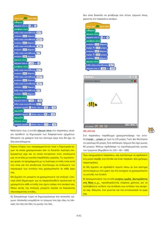 6-61
Μελετήστε πως η εντολή σήκωσε πένα
Κύριος στόχος των προγραμματιστών είναι η δημιουργία έρ-
γων τα οποία χρησιμοποιούν όσο το δυνατόν λιγότερη επε-
ξεργαστική ισχύ και τα οποία επιτρέπουν στον υπολογιστή
μας να εκτελεί με ευκολία παράλληλες εργασίες. Τις περισσότε-
ρες φορές τα προγράμματα με τις λιγότερες εντολές είναι αυτά
που είναι και πιο αποδοτικά. Συστήνουμε να επιδιώκετε τον
περιορισμό των εντολών που χρησιμοποιείτε σε κάθε έργο
σας.
στο παραπάνω σενά-
ριο οριοθετεί τη δημιουργία των διαφορετικών σχημάτων.
Μπορείτε να γράψετε ένα πιο σύντομο έργο που θα έχει τα
ίδια αποτελέσματα;
Μη ξεχνάτε ότι μπορείτε να χρησιμοποιείτε την επιλογή «Ξεκί-
νησε απλό βηματισμό» για να παρακολουθείτε προσεκτικά τη
χρησιμότητα κάθε εντολής που έχετε εισάγει στο σενάριό σας.
Μέσω αυτής της επιλογής μπορείτε εύκολα να διακρίνεται
πλεονασματικές εντολές…
Ας δοκιμάσουμε τώρα να δημιουργήσουμε ένα ισοσκελές τρί-
γωνο. Ισοσκελές ονομάζεται το τρίγωνο που έχει όλες τις πλε-
υρές του ίσες και όλες τις γωνίες του ίσες.
Δεν είναι δύσκολο να φτιάξουμε ένα τέτοιο τρίγωνο όπως
φαίνεται στο παρακάτω σενάριο.
[06_π02.sb]
Στο παραπάνω παράδειγμα χρησιμοποιήσαμε την εντο-
λή στρίψε … μοίρες
Πριν προχωρήσετε παρακάτω, σας συστήνουμε να σχεδιάσετε
ένα μικρό καράβι, ένα σπιτάκι και έναν πύραυλο. Δύο χρήσιμες
παρατηρήσεις:
με τιμή τις 120 μοίρες. Γιατί; Δεν θα έπρεπε
να ορίσουμε 60 μοίρες; Ένα ισόπλευρο τρίγωνο δεν έχει γωνίες
60 μοιρών; Μήπως σχεδιάσαμε τις συμπληρωματικές γωνίες
του τριγώνου (θυμηθείτε ότι 120 + 60 = 180);
Α) Μη ξεχνάτε να σχεδιάζετε πρώτα πάνω σε ένα σύστημα
συντεταγμένων στο χαρτί και στη συνέχεια να χρησιμοποιείτε
τις εντολές του Scratch.
Β) Χρησιμοποιήστε την εντολή κινήσου ομαλά...δευτερόλεπτα
στη θέση x…y… προσδιορίζοντας επαρκείς χρόνους για να
προλαβαίνετε να δείτε την εκτέλεση των εντολών του σεναρί-
ου σας. Άλλωστε, έτσι γίνονται και πιο εντυπωσιακά τα έργα
σας.
 