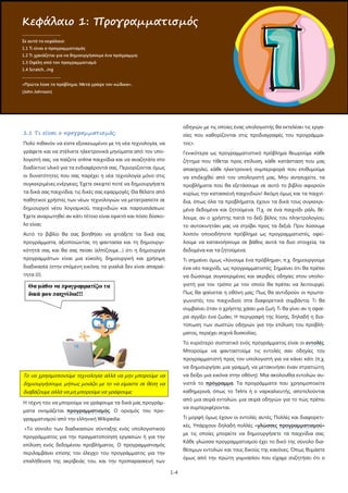 1-4
1.1 Τι είναι ο προγραμματισμός;
Πολύ πιθανόν να είστε εξοικειωμένοι με τη νέα τεχνολογία, να
γράφετε και να στέλνετε ηλεκτρονικά μηνύματα από τον υπο-
λογιστή σας, να παίζετε online παιχνίδια και να αναζητάτε στο
διαδίκτυο υλικό για τα ενδιαφέροντά σας. Περιορίζονται όμως
οι δυνατότητες που σας παρέχει η νέα τεχνολογία μόνο στις
συγκεκριμένες ενέργειες; Έχετε σκεφτεί ποτέ να δημιουργήσετε
τα δικά σας παιχνίδια, τις δικές σας εφαρμογές; Θα θέλατε από
παθητικοί χρήστες των νέων τεχνολογιών να μετατραπείτε σε
δημιουργοί νέου λογισμικού, παιχνιδιών και παρουσιάσεων;
Έχετε αναρωτηθεί αν κάτι τέτοιο είναι εφικτό και πόσο δύσκο-
λο είναι;
Αυτό το βιβλίο θα σας βοηθήσει να φτιάξετε τα δικά σας
προγράμματα, αξιοποιώντας τη φαντασία και τη δημιουργι-
κότητά σας και θα σας πείσει (ελπίζουμε…) ότι η δημιουργία
προγραμμάτων είναι μια εύκολη, δημιουργική και χρήσιμη
διαδικασία (στην επόμενη εικόνα, τα γυαλιά δεν είναι απαραί-
τητα ).
Το να χρησιμοποιούμε τεχνολογία αλλά να μην μπορούμε να
δημιουργήσουμε, μήπως μοιάζει με το να είμαστε σε θέση να
διαβάζουμε αλλά να μη μπορούμε να γράψουμε;
Η τέχνη του να μπορούμε να γράφουμε τα δικά μας προγράμ-
ματα ονομάζεται προγραμματισμός
«Το σύνολο των διαδικασιών σύνταξης ενός υπολογιστικού
προγράμματος για την πραγματοποίηση εργασιών ή για την
επίλυση ενός δεδομένου προβλήματος. Ο προγραμματισμός
περιλαμβάνει επίσης τον έλεγχο του προγράμματος για την
επαλήθευση της ακρίβειάς του, και την προπαρασκευή των
οδηγιών με τις οποίες ένας υπολογιστής θα εκτελέσει τις εργα-
σίες που καθορίζονται στις προδιαγραφές του προγράμμα-
τος».
. Ο ορισμός του προ-
γραμματισμού από την ελληνική Wikipedia:
Γενικότερα ως προγραμματιστικό πρόβλημα θεωρούμε κάθε
ζήτημα που τίθεται προς επίλυση, κάθε κατάσταση που μας
απασχολεί, κάθε ηλεκτρονική συμπεριφορά που επιθυμούμε
να επιδειχθεί από τον υπολογιστή μας. Μην ανησυχείτε, τα
προβλήματα που θα εξετάσουμε σε αυτό το βιβλίο αφορούν
κυρίως την κατασκευή παιχνιδιών! Ακόμη όμως και τα παιχνί-
δια, όπως όλα τα προβλήματα, έχουν τα δικά τους συγκεκρι-
μένα δεδομένα και ζητούμενα. Π.χ. σε ένα παιχνίδι ράλι, θέ-
λουμε, αν ο χρήστης πατά το δεξί βέλος του πληκτρολογίου,
το αυτοκινητάκι μας να στρίβει προς τα δεξιά. Πριν λύσουμε
λοιπόν οποιοδήποτε πρόβλημα ως προγραμματιστές, οφεί-
λουμε να κατανοήσουμε σε βάθος αυτά τα δυο στοιχεία, τα
δεδομένα και τα ζητούμενα.
Τι σημαίνει όμως «λύνουμε ένα πρόβλημα», π.χ. δημιουργούμε
ένα νέο παιχνίδι, ως προγραμματιστές; Σημαίνει ότι θα πρέπει
να δώσουμε συγκεκριμένες και ακριβείς οδηγίες στον υπολο-
γιστή για τον τρόπο με τον οποίο θα πρέπει να λειτουργεί.
Πως θα φαίνεται η οθόνη μας; Πως θα αντιδρούν οι πρωτα-
γωνιστές του παιχνιδιού στα διαφορετικά συμβάντα; Τι θα
συμβαίνει όταν ο χρήστης χάσει μια ζωή; Τι θα γίνει αν η σφαί-
ρα αγγίξει ένα ζωάκι; Η περιγραφή της λύσης, δηλαδή η δια-
τύπωση των σωστών οδηγιών για την επίλυση του προβλή-
ματος, περιέχει συχνά δυσκολίες.
Το κυριότερο συστατικό ενός προγράμματος είναι οι εντολές.
Μπορούμε να φανταστούμε τις εντολές σαν οδηγίες του
προγραμματιστή προς τον υπολογιστή για να κάνει κάτι (π.χ.
να δημιουργήσει μια γραμμή, να μετακινήσει έναν στρατιώτη,
να δείξει μια εικόνα στην οθόνη). Μία ακολουθία εντολών συ-
νιστά το πρόγραμμα
Τι μορφή όμως έχουν οι εντολές αυτές; Πολλές και διαφορετι-
κές. Υπάρχουν δηλαδή πολλές «
. Τα προγράμματα που χρησιμοποιείτε
καθημερινά, όπως το Tetris ή ο ναρκαλιευτής, αποτελούνται
από μια σειρά εντολών, μια σειρά οδηγιών για το πώς πρέπει
να συμπεριφέρονται.
γλώσσες προγραμματισμού»
με τις οποίες μπορείτε να δημιουργήσετε τα παιχνίδια σας.
Κάθε γλώσσα προγραμματισμού έχει το δικό της σύνολο δια-
θέσιμων εντολών και τους δικούς της κανόνες. Όπως θυμάστε
όμως από την πρώτη γυμνασίου που είχαμε συζητήσει ότι ο
Κεφάλαιο 1: Προγραμματισμός
.....................................
Σε αυτό το κεφάλαιο:
1.1 Τι είναι ο προγραμματισμός
1.2 Τι χρειάζεται για να δημιουργήσουμε ένα πρόγραμμα;
1.3 Οφέλη από τον προγραμματισμό
1.4 Scratch…ing
.....................................
«Πρώτα λύσε το πρόβλημα. Μετά γράψε τον κώδικα».
(John Johnson)
 