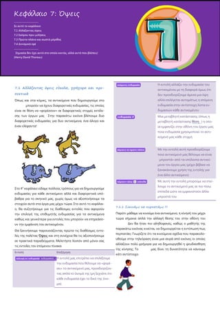 7.1 Αλλάζοντας όψεις εύκολα, γρήγορα και προ-
σεκτικά
Όπως και στα κόμικς, τα αντικείμενα που δημιουργούμε στο
μπορούν να έχουν διαφορετικές ενδυμασίες, τις οποίες
είναι σε θέση να «φορέσουν» σε διαφορετικές στιγμές εκτέλε-
σης των έργων μας Στην παρακάτω εικόνα βλέπουμε δυο
διαφορετικές ενδυμασίες για δυο αντικείμενα, ένα άλογο και
έναν ελέφαντα!
Στο 4ο
κεφάλαιο είδαμε πολλούς τρόπους για να δημιουργούμε
ενδυμασίες για κάθε αντικείμενο αλλά και διαφορετικά υπό-
βαθρα για το σκηνικό μας, χωρίς όμως να αξιοποιήσουμε τα
στοιχεία αυτά στα έργα μας μέχρι τώρα. Στο αυτό το κεφάλαι-
ο, θα συζητήσουμε για τις διαθέσιμες εντολές που αφορούν
την επιλογή της επιθυμητής ενδυμασίας για τα αντικείμενα
καθώς και γενικότερα για εντολές που μπορούν να επηρεάσο-
υν την εμφάνιση του αντικειμένου.
Θα ξεκινήσουμε παρουσιάζοντας πρώτα τις διαθέσιμες εντο-
λές της παλέτας Όψεις και στη συνέχεια θα τις αξιοποιήσουμε
σε πρακτικά παραδείγματα. Μελετήστε λοιπόν από μόνοι σας
τις εντολές του επόμενου πίνακα.
Εντολή Επεξήγηση
Η εντολή μας επιτρέπει να επιλέξουμε
την ενδυμασία που θέλουμε να «φορέ-
σει» το αντικείμενό μας, προσδιορίζον-
τας απλά το όνομά της (μη ξεχνάτε ότι
κάθε ενδυμασία έχει το δικό της όνο-
μα).
Η εντολή αλλάζει την ενδυμασία του
αντικειμένου με τη διαφορά όμως ότι
δεν προσδιορίζουμε άμεσα μια όψη
αλλά επιλέγεται αυτομάτως η επόμενη
ενδυμασία στην αντίστοιχη λίστα εν-
δυμασιών κάθε αντικειμένου
Μια μεταβλητή κατάστασης (όπως η
μεταβλητή κατάστασης θέση ) η οπο-
ία εμφανίζει στην οθόνη του έργου μας
ποια ενδυμασία χρησιμοποιεί το αντι-
κείμενό μας κάθε στιγμή
Με την εντολή αυτή προσδιορίζουμε
ποιο αντικείμενό μας θέλουμε να είναι
μπροστά» από τα υπόλοιπα αντικεί-
μενα του έργου μας (μέχρι βέβαια να
ξανακάνουμε χρήση της εντολής για
ένα άλλο αντικείμενο)
Με αυτή την εντολή μπορούμε να στεί-
λουμε το αντικείμενό μας σε πιο πίσω
επίπεδα ώστε να εμφανιστούν άλλα
μπροστά του
7.1.1 Ξεκινάμε να περπατάμε !!!
Παρότι μάθαμε να κινούμε ένα αντικείμενο, η κίνησή του μέχρι
τώρα σήμαινε απλά την αλλαγή θέσης του στην οθόνη του
Δεν θα ήταν πιο αληθοφανές, καθώς ο μαθητής της
παρακάτω εικόνας κινείται, να δημιουργείται η εντύπωση πως
περπατάει; Γνωρίζετε ότι τα κινούμενα σχέδια που παρακολο-
υθούμε στην τηλεόραση είναι μια σειρά από εικόνες οι οποίες
αλλάζουν πολύ γρήγορα για να δημιουργηθεί η ψευδαίσθηση
της κίνησης; Το μας δίνει τη δυνατότητα να κάνουμε
κάτι αντίστοιχο.
Κεφάλαιο 7: Όψεις
.....................................
Σε αυτό το κεφάλαιο:
7.1 Αλλάζοντας όψεις
7.2 Σκέψου πριν μιλήσεις
7.3 Πρώτο πλάνο και σωστό μέγεθος
7.4 Δυναμικά εφέ
.....................................
Σημασία δεν έχει αυτό στο οποίο κοιτάς, αλλά αυτό που βλέπεις!
(Henry David Thoreau)
 