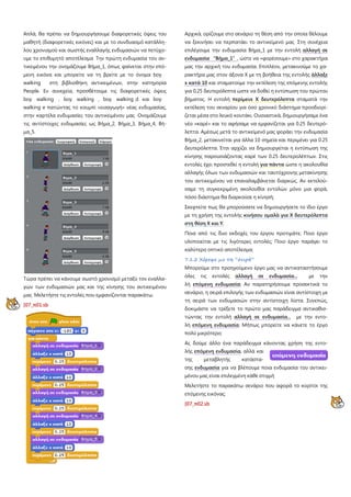 Απλά, θα πρέπει να δημιουργήσουμε διαφορετικές όψεις του
μαθητή (διαφορετικές εικόνες) και με το συνδυασμό κατάλλη-
λου χρονισμού και σωστής εναλλαγής ενδυμασιών να πετύχο-
υμε το επιθυμητό αποτέλεσμα Την πρώτη ενδυμασία του αν-
τικειμένου την ονομάζουμε Βήμα_1, όπως φαίνεται στην επό-
μενη εικόνα και μπορείτε να τη βρείτε με το όνομα boy
walking στη βιβλιοθήκη αντικειμένων, στην κατηγορία
People. Εν συνεχεία, προσθέτουμε τις διαφορετικές όψεις
boy walking , boy walking , boy walking d και boy
walking e πατώντας το κουμπί «εισαγωγή» νέας ενδυμασίας,
στην καρτέλα ενδυμασίες του αντικειμένου μας Ονομάζουμε
τις αντίστοιχες ενδυμασίες ως Βήμα_2, Βήμα_3, Βήμα_4, Βή-
μα_5.
Τώρα πρέπει να κάνουμε σωστό χρονισμό μεταξύ τον εναλλα-
γών των ενδυμασιών μας και της κίνησης του αντικειμένου
μας Μελετήστε τις εντολές που εμφανίζονται παρακάτω.
[07_π01.sb
Αρχικά, ορίζουμε στο σενάριο τη θέση από την οποία θέλουμε
να ξεκινήσει να περπατάει το αντικείμενό μας Στη συνέχεια
επιλέγουμε την ενδυμασία Βήμα_1 με την εντολή αλλαγή σε
ενδυμασία “Βήμα_1”, ώστε να «φορέσουμε» στο χαρακτήρα
μας την αρχική του ενδυμασία. Επιπλέον, μετακινούμε το χα-
ρακτήρα μας στον άξονα Χ με τη βοήθεια της εντολής άλλαξε
x κατά 10 και σταματούμε την εκτέλεση της επόμενης εντολής
για 0,25 δευτερόλεπτα ώστε να δοθεί η εντύπωση του πρώτου
βήματος. Η εντολή περίμενε Χ δευτερόλεπτα σταματά την
εκτέλεση του σεναρίου για όσο χρονικό διάστημα προσδιορί-
ζεται μέσα στο λευκό κουτάκι. Ουσιαστικά, δημιουργήσαμε ένα
νέο «καρέ» και το αφήσαμε να εμφανίζεται για 0.25 δευτερό-
λεπτα. Αμέσως μετά το αντικείμενό μας φοράει την ενδυμασία
Βήμα_2, μετακινείται για άλλα 10 σημεία και περιμένει για 0.25
δευτερόλεπτα. Έτσι αρχίζει να δημιουργείται η εντύπωση της
κίνησης παρουσιάζοντας καρέ των 0.25 δευτερολέπτων. Στις
εντολές έχει προστεθεί η εντολή για πάντα
Σκεφτείτε πως θα μπορούσατε να δημιουργήσετε το ίδιο έργο
με τη χρήση της εντολής
ώστε η ακολουθία
αλλαγής όλων των ενδυμασιών και ταυτόχρονης μετακίνησης
του αντικειμένου να επαναλαμβάνεται διαρκώς. Αν εκτελού-
σαμε τη συγκεκριμένη ακολουθία εντολών μόνο μια φορά,
πόσο διάστημα θα διαρκούσε η κίνησή;
κινήσου ομαλά για Χ δευτερόλεπτα
στη θέση Χ και Υ
Ποια από τις δυο εκδοχές του έργου προτιμάτε; Ποιο έργο
υλοποιείται με τις λιγότερες εντολές; Ποιο έργο παράγει το
καλύτερο οπτικό αποτέλεσμα;
;
7.1.2 Χόρεψε με τη “σειρά”
Μπορούμε στο προηγούμενο έργο μας να αντικαταστήσουμε
όλες τις εντολές αλλαγή σε ενδυμασία... με την
λή επόμενη ενδυμασία; Αν παρατηρήσουμε προσεκτικά το
σενάριο, η σειρά επιλογής των ενδυμασιών είναι αντίστοιχη με
τη σειρά των ενδυμασιών στην αντίστοιχη λίστα. Συνεπώς,
δοκιμάστε να τρέξετε το πρώτο μας παράδειγμα αντικαθισ-
τώντας την εντολή αλλαγή σε ενδυμασία... με την εντο-
λή επόμενη ενδυμασία
Ας δούμε άλλο ένα παράδειγμα κάνοντας χρήση της εντο-
λής
. Μήπως μπορείτε να κάνετε το έργο
πολύ μικρότερο;
επόμενη ενδυμασία, αλλά και
της μεταβλητής κατάστα-
σης ενδυμασία
Μελετήστε το παρακάτω σενάριο που αφορά το κορίτσι της
επόμενης εικόνας:
για να βλέπουμε ποια ενδυμασία του αντικει-
μένου μας είναι επιλεγμένη κάθε στιγμή
[07_π02.sb
 