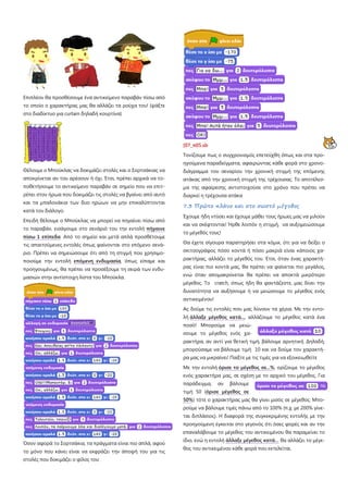 Επιπλέον θα προσθέσουμε ένα αντικείμενο παραβάν πίσω από
το οποίο ο χαρακτήρας μας θα αλλάζει τα ρούχα του! (ψάξτε
στο διαδίκτυο για curtain δηλαδή κουρτίνα)
Θέλουμε ο Μπούκλας να δοκιμάζει στολές και ο Σορτσάκιας να
αποκρίνεται αν του αρέσουν ή όχι. Έτσι, πρέπει αρχικά να το-
ποθετήσουμε το αντικείμενο παραβάν σε σημείο που να επιτ-
ρέπει στον ήρωα που δοκιμάζει τις στολές να βγαίνει από αυτό
και τα μπαλονάκια των δυο ηρώων να μην επικαλύπτονται
κατά τον διάλογο.
Επειδή θέλουμε ο Μπούκλας να μπορεί να πηγαίνει πίσω από
το παραβάν, εισάγουμε στο σενάριό του την εντολή πήγαινε
πίσω 1 επίπεδα Από το σημείο και μετά απλά προσθέτουμε
τις απαιτούμενες εντολές όπως φαίνονται στο επόμενο σενά-
ριο. Πρέπει να σημειώσουμε ότι από τη στιγμή που χρησιμο-
ποιούμε την εντολή επόμενη ενδυμασία, όπως είπαμε και
προηγουμένως, θα πρέπει να προσέξουμε τη σειρά των ενδυ-
μασιών στην αντίστοιχη λίστα του Μπούκλα.
Όσον αφορά το Σορτσάκια, τα πράγματα είναι πιο απλά, αφού
το μόνο που κάνει είναι να εκφράζει την άποψή του για τις
στολές που δοκιμάζει ο φίλος του:
[07_π05.sb
Τονίζουμε πως ο συγχρονισμός επετεύχθη όπως και στα προ-
ηγούμενα παραδείγματα, αφαιρώντας κάθε φορά στο χρονο-
διάγραμμα του σεναρίου την χρονική στιγμή της επόμενης
ατάκας από την χρονική στιγμή της τρέχουσας. Το αποτέλεσ-
μα της αφαίρεσης αντιστοιχούσε στο χρόνο που πρέπει να
διαρκεί η τρέχουσα ατάκα
7.3 Πρώτο πλάνο και στο σωστό μέγεθος
Έχουμε ήδη ντύσει και έχουμε μάθει τους ήρωες μας να μιλούν
και να σκέφτονται! Ήρθε λοιπόν η στιγμή, να αυξομειώσουμε
το μέγεθός τους!
Θα έχετε σίγουρα παρατηρήσει στα κόμικ, ότι για να δείξει ο
σκιτσογράφος πόσο κοντά ή πόσο μακριά είναι κάποιος χα-
ρακτήρας, αλλάζει το μέγεθός του. Έτσι, όταν ένας χαρακτή-
ρας είναι πιο κοντά μας, θα πρέπει να φαίνεται πιο μεγάλος,
ενώ όταν απομακρύνεται θα πρέπει να αποκτά μικρότερο
μέγεθος. Το cratch, όπως ήδη θα φαντάζεστε, μας δίνει την
δυνατότητα να αυξήσουμε ή να μειώσουμε το μέγεθος ενός
αντικειμένου!
Ας δούμε τις εντολές που μας λύνουν τα χέρια. Με την εντο-
λή άλλαξε μέγεθος κατά...
Με την εντολή
, αλλάζουμε το μέγεθος κατά ένα
ποσό! Μπορούμε να μειώ-
σουμε το μέγεθος ενός χα-
ρακτήρα, αν αντί για θετική τιμή, βάλουμε αρνητική. Δηλαδή,
μπορούσαμε να βάλουμε τιμή 10 και να δούμε τον χαρακτή-
ρα μας να μικραίνει! Παίξτε με τις τιμές για να εξοικειωθείτε
όρισε το μέγεθος σε...%, ορίζουμε το μέγεθος
ενός χαρακτήρα μας, σε σχέση με το αρχικό του μέγεθος. Για
παράδειγμα, αν βάλουμε
τιμή 50 (όρισε μέγεθος σε
50%) τότε ο χαρακτήρας μας θα γίνει μισός σε μέγεθος. Μπο-
ρούμε να βάλουμε τιμές πάνω από το 100% (π.χ. με 200% γίνε-
ται διπλάσιος). Η διαφορά της συγκεκριμένης εντολής με την
προηγούμενη έγκειται στο γεγονός ότι όσες φορές και αν την
επαναλάβουμε το μέγεθος του αντικειμένου θα παραμείνει το
ίδιο, ενώ η εντολή άλλαξε μέγεθος κατά… θα αλλάζει το μέγε-
θος του αντικειμένου κάθε φορά που εκτελείται.
 