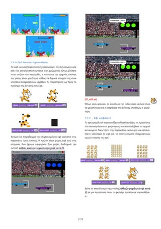 7-77
7.4.3 Εφέ Εικονοστοιχειοποίηση
Το εφέ εικονοστοιχειοποίηση παρουσιάζει το αντικείμενο μας
σαν ένα σύνολο από κουτάκια ενός χρώματος. Όπως βλέπετε
στην εικόνα που ακολουθεί, η ποιότητα της αρχικής εικόνας
της γάτας είναι χειρότερη καθώς τα δομικά στοιχεία της είναι
κουτάκια διαφορετικών μεγεθών. Τι παρατηρείτε ως προς το
πρόσημο της έντασης του εφέ;
Ακόμα ένα παράδειγμα του συγκεκριμένου εφέ φαίνεται στις
παρακάτω τρεις εικόνες. Η πρώτη είναι χωρίς εφέ ενώ στις
επόμενες δυο έχουμε εφαρμόσει δυο φορές διαδοχικά την
εντολή άλλαξε εικονοστοιχειοποίηση εφέ κατά 25.
[07_π09.sb]
Όπως είναι φανερό, τα κουτάκια της τελευταίας εικόνας είναι
τα μεγαλύτερα και η σαφήνεια της εικόνας, συνεπώς, η χειρό-
τερη.
7.4.4 – Εφέ ψηφιδωτό
Το εφέ ψηφιδωτό παρουσιάζει πολλαπλασιάζεις τις εμφανίσεις
του αντικειμένου στο χώρο όμως που καταλάμβανε το αρχικό
αντικείμενο. Μελετήστε την παρακάτω εικόνα για να κατανο-
ήσετε καλύτερα το εφέ και τα αποτελέσματα διαφορετικών
τιμών έντασης του εφέ.
Δείτε το αποτέλεσμα της εντολής άλλαξε ψηφιδωτό εφέ κατά
15 σε μια περίσταση όπου το φεγγάρι προκάλεσε παραισθήσε-
ις…
 