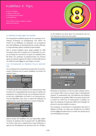 8-82
8.1 Βασικές εντολές ήχου στο Scratch
Στα προηγούμενα κεφάλαια έχουμε δει πως μπορούμε να κι-
νήσουμε αντικείμενα, να ζωγραφίσουμε στην οθόνη του
Scratch και να αλλάξουμε τις ενδυμασίες των αντικειμένων
μας. Προσπαθήσαμε να αναπαραστήσουμε ιστορίες αλλά μέχ-
ρι τώρα μιλούσαμε μάλλον για βουβό κινηματογράφο!
Από το τέταρτο κεφάλαιο, όμως, είχαμε αναφέρει ότι κάθε
αντικείμενο πέρα από το σενάριο και τις ενδυμασίες του, μπο-
ρεί να περιέχει και τους δικούς του ήχους. Στο κεφάλαιο αυτό,
θα δούμε πως μπορούμε να χρησιμοποιούμε είτε έτοιμους
ήχους και μουσικά κομμάτια είτε ήχους που θα συνθέτουμε με
την παλέτα εντολών Ήχοι
8.1.1 Αναπαραγωγή και stop/pause έτοιμων ηχητικών
clips
που μας παρέχει το Scratch.
Για να εισάγουμε ένα ή περισσότερα μουσικά κλιπ σε ένα αντι-
κείμενο, επιλέγουμε από το μεσαίο παράθυρο του Scratch την
καρτέλα «Ήχοι».
Το Scratch μας δίνει δυο επιλογές για την εισαγωγή ήχων. Μας
επιτρέπει είτε να ηχογραφήσουμε ένα νέο ήχο με τη χρήση του
μικροφώνου του υπολογιστή μας, είτε να εισάγουμε έναν έτοι-
μο ήχο από τη βιβλιοθήκη του Scratch ή την προσωπική μου-
σική μας βιβλιοθήκη. Εμείς προς το παρόν θα επιλέξουμε να
εισάγουμε έναν έτοιμο ήχο πατώντας το κουμπί «Εισαγωγή».
Αμέσως ανοίγει ένα παράθυρο που μας παρουσιάζει ομαδο-
ποιημένα σε φακέλους όλα τα ηχητικά κλιπ της βιβλιοθήκης
του Scratch. Εμείς από το φάκελο Music Loops επιλέγουμε το
ηχητικό κλιπ DrumMachine και κάνοντας κλικ στο «Εντάξει»,
το clip εισάγεται στη λίστα ήχων του αντικειμένου μας που
στην προκειμένη περίπτωση είναι η γάτα.
Μπορούμε να ακούσουμε το κλιπ που μόλις εισάγαμε πατών-
τας το κουμπί «Play» ενώ με το κουμπί «Stop» η αναπαραγωγή
σταματά. Το συγκεκριμένο κλιπ «DrumMachine» έχει διάρκεια
5 δευτερολέπτων και μέγεθος 208Κb, όπως φαίνεται κάτω από
το όνομά του. Καλό είναι να παρατηρούμε το μέγεθος των
ήχων που εισάγουμε στα έργα μας καθώς αυτό επηρεάζει ση-
μαντικά το συνολικό μέγεθος των έργων.
Πως μπορούμε να ακούσουμε το συγκεκριμένο ήχο κατά τη
διάρκεια εκτέλεσης του έργου μας; Επιλέγοντας την παλέτα
εντολών Ήχος, θα εμφανιστούν οι εντολές που σχετίζονται με
την αναπαραγωγή των ήχων.
Κεφάλαιο 8: Ήχοι
.....................................
Σε αυτό το κεφάλαιο:
8.1 Βασικές εντολές ήχου
8.2 Προγραμματίζοντας ήχους
8.3 Παραδείγματα
.....................................
«Όταν αλλάζει η μουσική, αλλάζει κι ο χορός»
(Αφρικανική παροιμία)
 