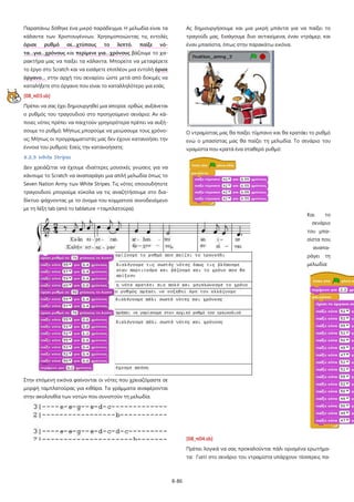 8-86
Παραπάνω δόθηκε ένα μικρό παράδειγμα. Η μελωδία είναι τα
κάλαντα των Χριστουγέννων. Χρησιμοποιώντας τις εντολές
όρισε ρυθμό σε…χτύπους το λεπτό, παίξε νό-
τα…για…χρόνους και περίμενε για…χρόνους βάζουμε το χα-
ρακτήρα μας να παίξει τα κάλαντα. Μπορείτε να μεταφέρετε
το έργο στο Scratch και να εισάγετε επιπλέον μια εντολή όρισε
όργανο… στην αρχή του σεναρίου ώστε μετά από δοκιμές να
καταλήξετε στο όργανο που είναι το καταλληλότερο για εσάς.
[08_π03.sb]
Πρέπει να σας έχει δημιουργηθεί μια απορία: ορθώς αυξάνεται
ο ρυθμός του τραγουδιού στο προηγούμενο σενάριο; Αν κά-
ποιες νότες πρέπει να παιχτούν γρηγορότερα πρέπει να αυξή-
σουμε το ρυθμό; Μήπως μπορούμε να μειώσουμε τους χρόνο-
υς; Μήπως οι προγραμματιστές μας δεν έχουν κατανοήσει την
έννοια του ρυθμού; Εσείς την κατανοήσατε;
8.2.3 White Stripes
Δεν χρειάζεται να έχουμε ιδιαίτερες μουσικές γνώσεις για να
κάνουμε το Scratch να αναπαράγει μια απλή μελωδία όπως το
Seven Nation Army των White Stripes. Τις νότες οποιουδήποτε
τραγουδιού μπορούμε εύκολα να τις αναζητήσουμε στο δια-
δίκτυο ψάχνοντας με το όνομα του κομματιού συνοδευόμενο
με τη λέξη tab (από το tablature =ταμπλατούρα).
Στην επόμενη εικόνα φαίνονται οι νότες που χρειαζόμαστε σε
μορφή ταμπλατούρας για κιθάρα. Τα γράμματα αναφέρονται
στην ακολουθία των νοτών που συνιστούν τη μελωδία.
Ας δημιουργήσουμε και μια μικρή μπάντα για να παίξει το
τραγούδι μας. Εισάγουμε δυο αντικείμενα, έναν ντράμερ, και
έναν μπασίστα, όπως στην παρακάτω εικόνα.
Ο ντραμίστας μας θα παίξει τύμπανο και θα κρατάει το ρυθμό
ενώ ο μπασίστας μας θα παίζει τη μελωδία. Το σενάριο του
νραμίστα που κρατά ένα σταθερό ρυθμό:
Και το
σενάριο
του μπα-
σίστα που
αναπα-
ράγει τη
μελωδία:
[08_π04.sb]
Πρέπει λογικά να σας προκαλούνται πάλι ορισμένα ερωτήμα-
τα: Γιατί στο σενάριο του ντραμίστα υπάρχουν τέσσερεις πα-
 