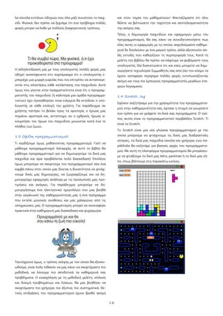 1-6
λα σύνολα εντολών-οδηγιών που όλα μαζί συνιστούν το παιχ-
νίδι. Φυσικά, δεν πρέπει να ξεχνάμε ότι ένα πρόβλημα πολλές
φορές μπορεί να λυθεί με πολλούς διαφορετικούς τρόπους.
Η αλληλεπίδρασή μας με τους υπολογιστές πολλές φορές μας
οδηγεί αναπόφευκτα στο συμπέρασμα ότι ο υπολογιστής ε-
μπεριέχει μια μορφή ευφυΐας που του επιτρέπει να ανταποκρί-
νεται στις απαιτήσεις κάθε κατάστασης του παιχνιδιού. Αυτό
όμως που γίνεται στην πραγματικότητα είναι ότι ο προγραμ-
ματιστής του παιχνιδιού (ή καλύτερα μια ομάδα προγραμμα-
τιστών) έχει προκαθορίσει ποια ενέργεια θα εκτελέσει ο υπο-
λογιστής σε κάθε επιλογή του χρήστη. Για παράδειγμα, αν
χρήστης πατήσει το βελάκι προς τα αριστερά, ο ήρωας μας
πηγαίνει αριστερά και, αντίστοιχα, αν ο εχθρικός ήρωας α-
κουμπήσει τον ήρωα του παιχνιδιού μειώνεται κατά ένα το
πλήθος των ζωών.
1.3 Οφέλη προγραμματισμού
Τι κερδίζουμε όμως μαθαίνοντας προγραμματισμό; Γιατί να
μάθουμε προγραμματισμό; Καταρχάς, σε αυτό το βιβλίο θα
μάθουμε προγραμματισμό για να δημιουργούμε τα δικά μας
παιχνίδια και άρα προβλέπεται πολύ διασκέδαση! Επιπλέον
όμως μπορούμε να σκεφτούμε τον προγραμματισμό σαν ένα
καμβά πάνω στον οποίο μας δίνεται η δυνατότητα να φτιάχ-
νουμε δικές μας δημιουργίες, να ζωγραφίζουμε και να δη-
μιουργούμε εφαρμογές ανάλογα με τις προσωπικές μας προ-
τιμήσεις και ανάγκες. Για παράδειγμα, μπορούμε να δη-
μιουργήσουμε ένα ηλεκτρονικό ημερολόγιο που μας βοηθά
στην οργάνωση της καθημερινότητας μας ή ένα πρόγραμμα
που εκτελεί μουσικές συνθέσεις και μας χαλαρώνει από τις
υποχρεώσεις μας. Ο προγραμματισμός μπορεί να συνεισφέρει
πρακτικά στην καθημερινή μας διασκέδαση και ψυχαγωγία.
Ταυτόχρονα όμως, ο τρόπος σκέψης με τον οποίο θα εξοικει-
ωθούμε, είναι πολύ πιθανόν να μας κάνει να σκεφτόμαστε πιο
μεθοδικά, να λύνουμε πιο αποδοτικά τα καθημερινά σας
προβλήματα. Η ενασχόληση με τη μεθοδική μελέτη, επίλυση
και δοκιμή προβλημάτων και λύσεων, θα μας βοηθήσει να
σκεφτόμαστε πιο γρήγορα, πιο έξυπνα, πιο συστηματικά. Θε-
τικές επιδράσεις του προγραμματισμού έχουν βρεθεί ακόμη
και στον τομέα τον μαθηματικών! Φανταζόμαστε ότι όλοι
θέλετε να βελτιώσετε την ταχύτητα και αποτελεσματικότητα
της σκέψης σας.
Τέλος, η δημιουργία παιχνιδιών και εφαρμογών μέσω του
προγραμματισμού, θα σας κάνει να συνειδητοποιήσετε πως
όλες αυτές οι εφαρμογές με τις οποίες ασχολούμαστε καθημε-
ρινά δε δουλεύουν με ένα μαγικό τρόπο, αλλά αξιοποιούν απ-
λές εντολές που καθορίζουν τη συμπεριφορά τους. Κατά τη
μελέτη του βιβλίου θα πρέπει να πάψουμε να φοβόμαστε τους
υπολογιστές. Θα διαπιστώσετε ότι και εσείς μπορείτε να δημι-
ουργήσετε τεχνολογία! Συμμαθητές σας από όλο τον κόσμο τα
έχουν καταφέρει περίφημα πολλές φορές εντυπωσιάζοντας
ακόμη και τους πιο έμπειρους προγραμματιστές μεγάλων ετα-
ιριών λογισμικού.
1.4 Scratch…ing
Εφόσον συζητήσαμε για την χρησιμότητα του προγραμματισ-
μού στην καθημερινότητα σας, έφτασε η στιγμή να γνωρίσετε
ένα τρόπο για να γράφετε τα δικά σας προγράμματα. Ο τρό-
πος αυτός είναι το προγραμματιστικό περιβάλλον Scratch. Τί
είναι το Scratch;
Το Scratch είναι μία νέα γλώσσα προγραμματισμού με την
οποία μπορούμε να φτιάχνουμε τις δικές μας διαδραστικές
ιστορίες, τα δικά μας παιχνίδια εύκολα και γρήγορα, ενώ πα-
ράλληλα θα συζητάμε για βασικές αρχές του προγραμματισ-
μού. Με αυτή τη πλατφόρμα προγραμματισμού θα μπορέσου-
με να φτιάξουμε το δικό μας tetris, packman ή το δικό μας κή-
πο, όπως βλέπουμε στις παρακάτω εικόνες.
 
