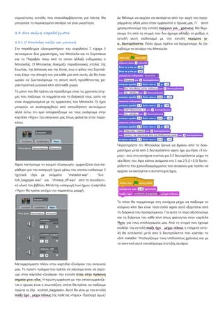 νομοιότυπες εντολές που επαναλαμβάνονται για πάντα; Θα
μπορούσε το συγκεκριμένο σενάριο να γίνει μικρότερο;
8.3 Δυο ακόμη παραδείγματα
8.3.1 Ο Μπούκλας παίζει και μουσική
Στο παράδειγμα «Δοκιμαστήριο» του κεφαλαίου 7, είχαμε 3
αντικείμενα: δυο χαρακτήρες, τον Μπούκλα και το Σορτσάκια
και το Παραβάν πίσω από το οποίο άλλαζε ενδυμασίες ο
Μπούκλας. Ο Μπούκλας δοκίμαζε παραδοσιακές στολές της
Σκωτίας, της Ισπανίας και της Κίνας, ενώ ο φίλος του Σορτσά-
κιας έλεγε την άποψή του για κάθε μία από αυτές. Δε θα ήταν
ωραίο να ζωντανέψουμε τη σκηνή αυτή προσθέτοντας χα-
ρακτηριστικά μουσικά κλιπ από κάθε χώρα;
Το μόνο που θα πρέπει να προσέξουμε είναι τις χρονικές στιγ-
μές που παίζουμε τα κομμάτια και τη διάρκειά τους, ώστε να
είναι συγχρονισμένα με τις εμφανίσεις του Μπούκλα. Οι ήχοι
μπορούν να αναπαραχθούν από οποιοδήποτε αντικείμενο
αλλά έστω ότι εμεί αποφασίζουμε να τους εισάγουμε στην
καρτέλα «Ήχοι» του σκηνικού μας όπως φαίνεται στην παρα-
κάτω.
Αφού πατήσουμε το κουμπί «Εισαγωγή», εμφανίζεται ένα πα-
ράθυρο για την εισαγωγή ήχων μέσω του οποίου εισάγουμε 3
ηχητικά clips με ονόματα “matador wav”, “Sco
tish_bagpipes wav” και “chinese_riff wav” από το συνοδευτι-
κό υλικό του βιβλίου. Μετά την εισαγωγή των ήχων, η καρτέλα
«Ήχοι» θα πρέπει να έχει την παρακάτω μορφή.
Μεταφερόμαστε πλέον στην καρτέλα «Σενάρια» του σκηνικού
μας. Το πρώτο πράγμα που πρέπει να κάνουμε είναι να σύρο-
υμε στην καρτέλα «Σενάρια» την εντολή όταν στην πράσινη
σημαία γίνει κλικ. Η πρώτη εμφάνιση με την οποία εμφανίζε-
ται ο ήρωας είναι η σκωτσέζικη, οπότε θα πρέπει να παίξουμε
πρώτα το clip scottish_bagpipes». Αυτό θα γίνει με την εντολή
παίξε ήχο _ μέχρι τέλους της παλέτας «Ήχος». Προσοχή όμως!
Δε θέλουμε να αρχίσει να ακούγεται από την αρχή του προγ-
ράμματος αλλά μόνο όταν εμφανιστεί ο ήρωας μας. Γι’ αυτό
χρησιμοποιούμε την εντολή περίμενε για _ χρόνους. Να θυμί-
σουμε ότι από τη στιγμή που δεν έχουμε αλλάξει το ρυθμό, η
εντολή αυτή ισοδυναμεί με την εντολή περίμενε γι-
α…δευτερόλεπτα. Πόσο όμως πρέπει να περιμένουμε; Ας ξα-
ναδούμε το σενάριο του Μπούκλα:
Παρατηρήστε ότι Μπούκλας ξεκινά να βγαίνει από το δοκι-
μαστήριο μετά από 1 δευτερόλεπτο αφού έχει ρωτήσει «Έτοι-
μος;» ενώ στη συνέχεια κινείται για 1.5 δευτερόλεπτα μέχρι τη
νέα θέση του. Άρα κάπου ανάμεσα στο 1 και 2.5 (1+1.5) δευτε-
ρόλεπτο του χρονοδιαγράμματος του σεναρίου μας πρέπει να
αρχίσει να ακούγεται ο αντίστοιχος ήχος.
Το πόσο θα περιμένουμε στη συνέχεια μέχρι να παίξουμε το
επόμενο κλιπ δεν είναι τόσο απλό αφού αυτό εξαρτάται από
τη διάρκεια του προηγούμενου. Για αυτό το λόγο αξιοποιούμε
και τη διάρκεια του κάθε κλιπ όπως φαίνονται στην καρτέλα
Ήχοι, για τους υπολογισμούς μας. Από τη στιγμή που έχουμε
επιλέξει την εντολή παίξε ήχο μέχρι τέλους η επόμενη εντο-
λή θα εκτελεστεί μετά από 6 δευτερόλεπτα που κρατάει το
κλιπ matador Υπολογίζουμε τους υπόλοιπους χρόνους και με
το σκεπτικό αυτό καταλήγουμε στο εξής σενάριο:
 