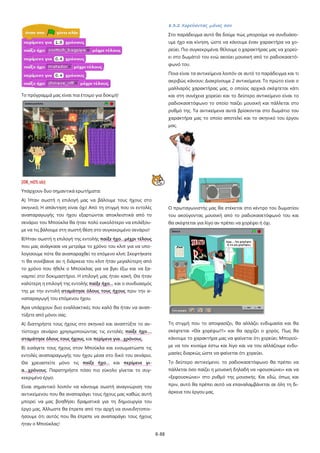 8-88
Το πρόγραμμά μας είναι πια έτοιμο για δοκιμή!
[08_π05.sb]
Υπάρχουν δυο σημαντικά ερωτήματα:
Α) Ήταν σωστή η επιλογή μας να βάλουμε τους ήχους στο
σκηνικό; Η απάντηση είναι όχι! Από τη στιγμή που οι εντολές
αναπαραγωγής του ήχου εξαρτώνται αποκλειστικά από το
σενάριο του Μπούκλα θα ήταν πολύ ευκολότερο να επιλέξου-
με να τις βάλουμε στη σωστή θέση στο συγκεκριμένο σενάριο!
Β)Ήταν σωστή η επιλογή της εντολής παίξε ήχο…μέχρι τέλους
που μας ανάγκασε να μετράμε το χρόνο του κλιπ για να υπο-
λογίσουμε πότε θα αναπαραχθεί το επόμενο κλιπ; Σκεφτήκατε
τι θα συνέβαινε αν η διάρκεια του κλιπ ήταν μεγαλύτερη από
το χρόνο που ήθελε ο Μπούκλας για να βγει έξω και να ξα-
ναμπεί στο δοκιμαστήριο. Η επιλογή μας ήταν κακή. Θα ήταν
καλύτερη η επιλογή της εντολής παίξε ήχο… και ο συνδυασμός
της με την εντολή σταμάτησε όλους τους ήχους πριν την α-
ναπαραγωγή του επόμενου ήχου.
Άρα υπάρχουν δυο εναλλακτικές που καλό θα ήταν να αναπ-
τύξετε από μόνοι σας:
Α) διατηρήστε τους ήχους στο σκηνικό και αναπτύξτε το αν-
τίστοιχο σενάριο χρησιμοποιώντας τις εντολές παίξε ήχο…,
σταμάτησε όλους τους ήχους, και περίμενε για…χρόνους.
Β) εισάγετε τους ήχους στον Μπούκλα και ενσωματώστε τις
εντολές αναπαραγωγής του ήχου μέσα στο δικό του σενάριο.
Θα χρειαστείτε μόνο τις παίξε ήχο… και περίμενε γι-
α…χρόνους. Παρατηρήστε πόσο πιο εύκολο γίνεται το συγ-
κεκριμένο έργο.
Είναι σημαντικό λοιπόν να κάνουμε σωστή αναγνώριση του
αντικείμενου που θα αναπαράγει τους ήχους μας καθώς αυτή
μπορεί να μας βοηθήσει δραματικά για τη δημιουργία του
έργο μας. Άλλωστε θα έπρεπε από την αρχή να συνειδητοποι-
ήσουμε ότι αυτός που θα έπρεπε να αναπαράγει τους ήχους
ήταν ο Μπούκλας!
8.3.2 Χορεύοντας μόνος σου
Στο παράδειγμα αυτό θα δούμε πώς μπορούμε να συνδυάσο-
υμε ήχο και κίνηση, ώστε να κάνουμε έναν χαρακτήρα να χο-
ρεύει. Πιο συγκεκριμένα, θέλουμε ο χαρακτήρας μας να χορεύ-
ει στο δωμάτιό του ενώ ακούει μουσική από το ραδιοκασετό-
φωνό του.
Ποια είναι τα αντικείμενα λοιπόν σε αυτό το παράδειγμα και τι
ακριβώς κάνουν; Διακρίνουμε 2 αντικείμενα. Το πρώτο είναι ο
μαλλιαρός χαρακτήρας μας, ο οποίος αρχικά σκέφτεται κάτι
και στη συνέχεια χορεύει και το δεύτερο αντικείμενο είναι το
ραδιοκασετόφωνο το οποίο παίζει μουσική και πάλλεται στο
ρυθμό της. Τα αντικείμενα αυτά βρίσκονται στο δωμάτιο του
χαρακτήρα μας το οποίο αποτελεί και το σκηνικό του έργου
μας.
Ο πρωταγωνιστής μας θα στέκεται στο κέντρο του δωματίου
του ακούγοντας μουσική από το ραδιοκασετόφωνό του και
θα σκέφτεται για λίγο αν πρέπει να χορέψει ή όχι.
Τη στιγμή που το αποφασίζει, θα αλλάζει ενδυμασία και θα
σκέφτεται «Θα χορέψω!!!» και θα αρχίζει ο χορός. Πως θα
κάνουμε το χαρακτήρα μας να φαίνεται ότι χορεύει; Μπορού-
με να τον κινούμε έστω και λίγο και να του αλλάζουμε ενδυ-
μασίες διαρκώς ώστε να φαίνεται ότι χορεύει.
Το δεύτερο αντικείμενο, το ραδιοκασετόφωνο θα πρέπει να
πάλλεται όσο παίζει η μουσική δηλαδή να «φουσκώνει» και να
«ξεφουσκώνει» στο ρυθμό της μουσικής. Και εδώ, όπως και
πριν, αυτό θα πρέπει αυτό να επαναλαμβάνεται σε όλη τη δι-
άρκεια του έργου μας.
 