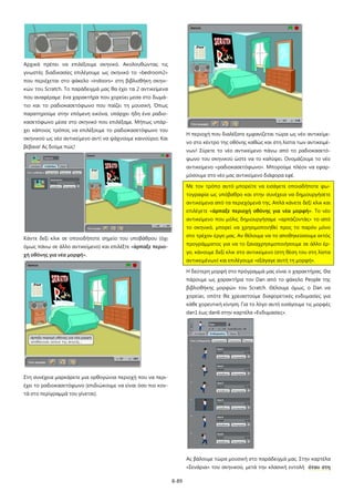 8-89
Αρχικά πρέπει να επιλέξουμε σκηνικό. Ακολουθώντας τις
γνωστές διαδικασίες επιλέγουμε ως σκηνικό το «bedroom2»
που περιέχεται στο φάκελο «indoors» στη βιβλιοθήκη σκηνι-
κών του Scratch. Το παράδειγμά μας θα έχει τα 2 αντικείμενα
που αναφέραμε: ένα χαρακτήρα που χορεύει μεσα στο δωμά-
τιο και το ραδιοκασετόφωνο που παίζει τη μουσική. Όπως
παρατηρούμε στην επόμενη εικόνα, υπάρχει ήδη ένα ραδιο-
κασετόφωνο μέσα στο σκηνικό που επιλέξαμε. Μήπως υπάρ-
χει κάποιος τρόπος να επιλέξουμε το ραδιοκασετόφωνο του
σκηνικού ως νέο αντικείμενο αντί να ψάχνουμε καινούριο; Και
βέβαια! Ας δούμε πώς!
Κάντε δεξί κλικ σε οποιοδήποτε σημείο του υποβάθρου (όχι
όμως πάνω σε άλλο αντικείμενο) και επιλέξτε «άρπαξε περιο-
χή οθόνης για νέα μορφή».
Στη συνέχεια μαρκάρετε μια ορθογώνια περιοχή που να περι-
έχει το ραδιοκασετόφωνο (επιδιώκουμε να είναι όσο πιο κον-
τά στο περίγραμμά του γίνεται).
Η περιοχή που διαλέξατε εμφανίζεται τώρα ως νέο αντικείμε-
νο στο κέντρο της οθόνης καθώς και στη λίστα των αντικειμέ-
νων! Σύρετε το νέο αντικείμενο πάνω από το ραδιοκασετό-
φωνο του σκηνικού ώστε να το καλύψει. Ονομάζουμε το νέο
αντικείμενο «ραδιοκασετόφωνο». Μπορούμε πλέον να εφαρ-
μόσουμε στο νέο μας αντικείμενο διάφορα εφέ.
Με τον τρόπο αυτό μπορείτε να εισάγετε οποιαδήποτε φω-
τογραφία ως υπόβαθρο και στην συνέχεια να δημιουργήσετε
αντικείμενα από τα περιεχόμενά της. Απλά κάνετε δεξί κλικ και
επιλέγετε «άρπαξε περιοχή οθόνης για νέα μορφή». Το νέο
αντικείμενο που μόλις δημιουργήσαμε «αρπάζοντάς» το από
το σκηνικό, μπορεί να χρησιμοποιηθεί προς το παρόν μόνο
στο τρέχον έργο μας. Αν θέλουμε να το αποθηκεύσουμε εκτός
προγράμματος για να το ξαναχρησιμοποιήσουμε σε άλλο έρ-
γο, κάνουμε δεξί κλικ στο αντικείμενο (στη θέση του στη λίστα
αντικειμένων) και επιλέγουμε «εξάγαγε αυτή τη μορφή».
Η δεύτερη μορφή στο πρόγραμμά μας είναι ο χαρακτήρας. Θα
πάρουμε ως χαρακτήρα τον Dan από το φάκελο People της
βιβλιοθήκης μορφών του Scratch. Θέλουμε όμως, ο Dan να
χορεύει, οπότε θα χρειαστούμε διαφορετικές ενδυμασίες για
κάθε χορευτική κίνηση. Για το λόγο αυτό εισάγουμε τις μορφές
dan1 έως dan6 στην καρτέλα «Ενδυμασίες».
Ας βάλουμε τώρα μουσική στο παράδειγμά μας. Στην καρτέλα
«Σενάρια» του σκηνικού, μετά την κλασική εντολή όταν στη
 