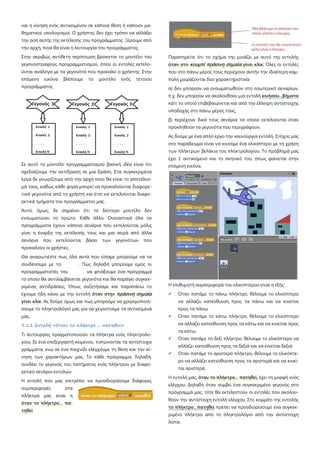 ναι η κίνηση ενός αντικειμένου σε κάποια θέση ή κάποιοι μα-
θηματικοί υπολογισμοί. Ο χρήστης δεν έχει τρόπο να αλλάξει
την ροή αυτής της εκτέλεσης του προγράμματος. Ξέρουμε από
την αρχή, ποια θα είναι η λειτουργία του προγράμματος.
Στην ακριβώς αντίθετη περίπτωση βρίσκεται το μοντέλο του
γεγονοστραφούς προγραμματισμού, όπου οι εντολές εκτελο-
ύνται ανάλογα με τα γεγονότα που προκαλεί ο χρήστης. Στην
επόμενη εικόνα βλέπουμε το μοντέλο ενός τέτοιου
προγράμματος
Σε αυτό το μοντέλο προγραμματισμού βασική ιδέα είναι ότι
σχεδιάζουμε την αντίδραση σε μια δράση. Στα συγκεκριμένα
έργα δε γνωρίζουμε από την αρχή ποιο θα είναι το αποτέλεσ-
μά τους, καθώς κάθε φορά μπορεί να προκαλούνται διαφορε-
τικά γεγονότα από το χρήστη και έτσι να εκτελούνται διαφο-
ρετικά τμήματα του προγράμματος μας.
Αυτό, όμως, δε σημαίνει ότι το δεύτερο μοντέλο δεν
ενσωματώνει το πρώτο. Κάθε άλλο. Ουσιαστικά όλα τα
προγράμματα έχουν κάποια σενάρια που εκτελούνται μόλις
γίνει η έναρξη της εκτέλεσής τους και μια σειρά από άλλα
σενάρια που εκτελούνται βάσει των γεγονότων που
προκαλούν οι χρήστες.
Θα αναρωτιέστε πως όλα αυτά που είπαμε μπορούμε να τα
συνδέσουμε με το . Πώς δηλαδή μπορούμε εμείς οι
προγραμματιστές του να φτιάξουμε ένα πρόγραμμα
το οποίο θα αντιλαμβάνεται γεγονότα και θα παράγει συγκεκ-
ριμένες αντιδράσεις; Όπως συζητήσαμε και παραπάνω το
έχουμε ήδη κάνει με την εντολή όταν στην πράσινη σημαία
γίνει κλίκ. Ας δούμε όμως και πως μπορούμε να χρησιμοποιή-
σουμε το πληκτρολόγιό μας για να χειριστούμε τα αντικείμενά
μας.
9.1.1 Εντολή «Όταν το πλήκτρο ... πατηθεί»
Τι λειτουργίες πραγματοποιούν τα πλήκτρα ενός πληκτρολο-
γίου; Σε ένα επεξεργαστή κειμένου, τυπώνονται τα αντίστοιχα
γράμματα, ενώ σε ένα παιχνίδι ελέγχουμε τη θέση και την κί-
νηση των χαρακτήρων μας. Το κάθε πρόγραμμα, δηλαδή,
συνδέει το γεγονός του πατήματος ενός πλήκτρου με διαφο-
ρετικό σενάριο εντολών.
Η εντολή που μας επιτρέπει να προσδιορίσουμε διάφορες
συμπεριφορές στα
πλήκτρα μας είναι η
όταν το πλήκτρο… πα-
τηθεί
Παρατηρείτε ότι το σχήμα της μοιάζει με αυτό της εντολής
όταν στο κουμπί πράσινη σημαία γίνει κλίκ; Όλες οι εντολές
που στο πάνω μέρος τους περιέχουν αυτήν την ιδιαίτερη καμ-
πύλη μοιράζονται δυο χαρακτηριστικά:
α) δεν μπορούν να ενσωματωθούν στο εσωτερικό σεναρίων,
π.χ. δεν μπορούν να ακολουθούν μια εντολή κινήσου...βήματα
κάτι το οποίο επιβεβαιώνεται και από την έλλειψη αντίστοιχης
υποδοχής στο πάνω μέρος τους,
β) περιέχουν δικά τους σενάρια τα οποία εκτελούνται όταν
προκληθούν τα γεγονότα που περιγράφουν.
Ας δούμε με ένα απλό έργο την καινούργια εντολή. Στόχος μας
στο παράδειγμα είναι να κινούμε ένα ελικόπτερο με τη χρήση
των πλήκτρων βελάκια του πληκτρολογίου. Το πρόβλημά μας
έχει 1 αντικείμενο και το σκηνικό του, όπως φαίνεται στην
επόμενη εικόνα.
Η επιθυμητή συμπεριφορά του ελικοπτέρου είναι η εξής:
 Όταν πατάμε το πάνω πλήκτρο, θέλουμε το ελικόπτερο
να αλλάζει κατεύθυνση προς τα πάνω και να κινείται
προς τα πάνω.
 Όταν πατάμε το κάτω πλήκτρο, θέλουμε το ελικόπτερο
να αλλάζει κατεύθυνση προς τα κάτω και να κινείται προς
τα κάτω.
 Όταν πατάμε το δεξί πλήκτρο, θέλουμε το ελικόπτερο να
αλλάζει κατεύθυνση προς τα δεξιά και να κινείται δεξιά.
 Όταν πατάμε το αριστερό πλήκτρο, θέλουμε το ελικόπτε-
ρο να αλλάζει κατεύθυνση προς τα αριστερά και να κινεί-
ται αριστερά.
Η εντολή μας, όταν το πλήκτρο... πατηθεί, έχει τη μορφή ενός
ελέγχου. Δηλαδή όταν συμβεί ένα συγκεκριμένο γεγονός στο
πρόγραμμά μας, τότε θα εκτελεστούν οι εντολές που ακολου-
θούν την αντίστοιχη εντολή ελέγχου. Στο κομμάτι της εντολής
το πλήκτρο…πατηθεί πρέπει να προσδιορίσουμε ένα συγκεκ-
ριμένο πλήκτρο από το πληκτρολόγιο από την αντίστοιχη
λίστα.
 