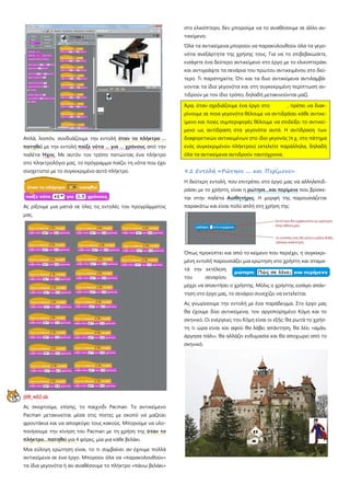 Απλά, λοιπόν, συνδυάζουμε την εντολή όταν το πλήκτρο ...
πατηθεί με την εντολή παίξε νότα ... για ... χρόνους από την
παλέτα Ήχος. Με αυτόν τον τρόπο πατώντας ένα πλήκτρο
στο πληκτρολόγιο μας, το πρόγραμμα παίζει τη νότα που έχει
συσχετιστεί με το συγκεκριμένο αυτό πλήκτρο.
Ας ρίξουμε μια ματιά σε όλες τις εντολές του προγράμματος
μας.
[09_π02.sb
Ας σκεφτούμε, επίσης, το παιχνίδι Pacman. Το αντικείμενο
Pacman μετακινείται μέσα στις πίστες με σκοπό να μαζεύει
φρουτάκια και να αποφεύγει τους κακούς. Μπορούμε να υλο-
ποιήσουμε την κίνηση του Pacman με τη χρήση της όταν το
πλήκτρο…πατηθεί για 4 φόρες, μία για κάθε βελάκι.  
Μια εύλογη ερώτηση είναι, το τι συμβαίνει αν έχουμε πολλά
αντικείμενα σε ένα έργο. Μπορούν όλα να «παρακολουθούν»
τα ίδια γεγονότα ή αν αναθέσουμε το πλήκτρο «πάνω βελάκι»
στο ελικόπτερο, δεν μπορούμε να το αναθέσουμε σε άλλο αν-
τικείμενο;
Όλα τα αντικείμενα μπορούν να παρακολουθούν όλα τα γεγο-
νότα ανεξάρτητα της χρήσης τους. Για να το επιβεβαιώσετε,
εισάγετε ένα δεύτερο αντικείμενο στο έργο με το ελικοπτεράκι
και αντιγράψτε τα σενάρια του πρώτου αντικειμένου στο δεύ-
τερο. Τι παρατηρείτε; Ότι και τα δυο αντικείμενα αντιλαμβά-
νονται τα ίδια γεγονότα και στη συγκεκριμένη περίπτωση αν-
τιδρούν με τον ίδιο τρόπο, δηλαδή μετακινούνται μαζί.
Άρα, όταν σχεδιάζουμε ένα έργο στο , πρέπει να διακ-
ρίνουμε σε ποια γεγονότα θέλουμε να αντιδράσει κάθε αντικε-
ίμενο και ποιες συμπεριφορές θέλουμε να επιδείξει το αντικεί-
μενο ως αντίδραση στα γεγονότα αυτά. Η αντίδραση των
διαφορετικών αντικειμένων στο ίδιο γεγονός (π.χ. στο πάτημα
ενός συγκεκριμένου πλήκτρου) εκτελείτε παράλληλα, δηλαδή
όλα τα αντικείμενα αντιδρούν ταυτόχρονα.
9.2 Εντολή «Ρώτησε .... και Περίμενε»
Η δεύτερη εντολή, που επιτρέπει στο έργο μας να αλληλεπιδ-
ράσει με το χρήστη, είναι η ρώτησε...και περίμενε που βρίσκε-
ται στην παλέτα Αισθητήρες. Η μορφή της παρουσιάζεται
παρακάτω και είναι πολύ απλή στη χρήση της:
Όπως προκύπτει και από το κείμενο που περιέχει, η συγκεκρι-
μένη εντολή παρουσιάζει μια ερώτηση στο χρήστη και σταμα-
τά την εκτέλεση
του σεναρίου
μέχρι να απαντήσει ο χρήστης. Μόλις ο χρήστης εισάγει απάν-
τηση στο έργο μας, το σενάριο συνεχίζει να εκτελείται.
Ας γνωρίσουμε την εντολή με ένα παράδειγμα. Στο έργο μας
θα έχουμε δύο αντικείμενα, τον αργοπορημένο Κόμη και το
σκηνικό. Οι ενέργειες του Κόμη είναι οι εξής: θα ρωτά το χρήσ-
τη τι ώρα είναι και αφού θα λάβει απάντηση, θα λέει «αμάν,
άργησα πάλι», θα αλλάζει ενδυμασία και θα αποχωρεί από το
σκηνικό.
 