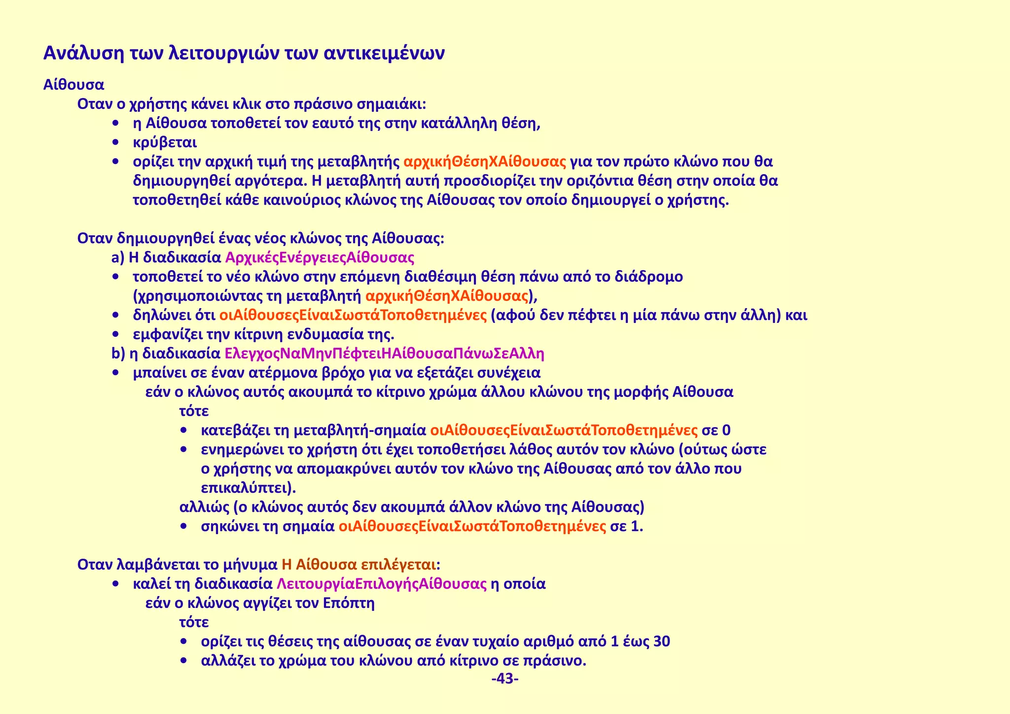 Ανάλυση των λειτουργιών των αντικειμένων
Αίθουσα
Όταν ο χρήστης κάνει κλικ στο πράσινο σημαιάκι:
•	 η Αίθουσα τοποθετεί τον εαυτό της στην κατάλληλη θέση,
•	 κρύβεται
•	 ορίζει την αρχική τιμή της μεταβλητής αρχικήΘέσηΧΑίθουσας για τον πρώτο κλώνο που θα
δημιουργηθεί αργότερα. Η μεταβλητή αυτή προσδιορίζει την οριζόντια θέση στην οποία θα
τοποθετηθεί κάθε καινούριος κλώνος της Αίθουσας τον οποίο δημιουργεί ο χρήστης.
Όταν δημιουργηθεί ένας νέος κλώνος της Αίθουσας:
a) Η διαδικασία ΑρχικέςΕνέργειεςΑίθουσας
•	 τοποθετεί το νέο κλώνο στην επόμενη διαθέσιμη θέση πάνω από το διάδρομο
(χρησιμοποιώντας τη μεταβλητή αρχικήΘέσηΧΑίθουσας),
•	 δηλώνει ότι οιΑίθουσεςΕίναιΣωστάΤοποθετημένες (αφού δεν πέφτει η μία πάνω στην άλλη) και
•	 εμφανίζει την κίτρινη ενδυμασία της.
b) η διαδικασία ΈλεγχοςΝαΜηνΠέφτειΗΑίθουσαΠάνωΣεΆλλη
•	 μπαίνει σε έναν ατέρμονα βρόχο για να εξετάζει συνέχεια
εάν ο κλώνος αυτός ακουμπά το κίτρινο χρώμα άλλου κλώνου της μορφής Αίθουσα
τότε
•	 κατεβάζει τη μεταβλητή-σημαία οιΑίθουσεςΕίναιΣωστάΤοποθετημένες σε 0
•	 ενημερώνει το χρήστη ότι έχει τοποθετήσει λάθος αυτόν τον κλώνο (ούτως ώστε
ο χρήστης να απομακρύνει αυτόν τον κλώνο της Αίθουσας από τον άλλο που
επικαλύπτει).
αλλιώς (ο κλώνος αυτός δεν ακουμπά άλλον κλώνο της Αίθουσας)
•	 σηκώνει τη σημαία οιΑίθουσεςΕίναιΣωστάΤοποθετημένες σε 1.
Όταν λαμβάνεται το μήνυμα Η Αίθουσα επιλέγεται:
•	 καλεί τη διαδικασία ΛειτουργίαΕπιλογήςΑίθουσας η οποία
εάν ο κλώνος αγγίζει τον Επόπτη
τότε
•	 ορίζει τις θέσεις της αίθουσας σε έναν τυχαίο αριθμό από 1 έως 30
•	 αλλάζει το χρώμα του κλώνου από κίτρινο σε πράσινο.
-43-
 