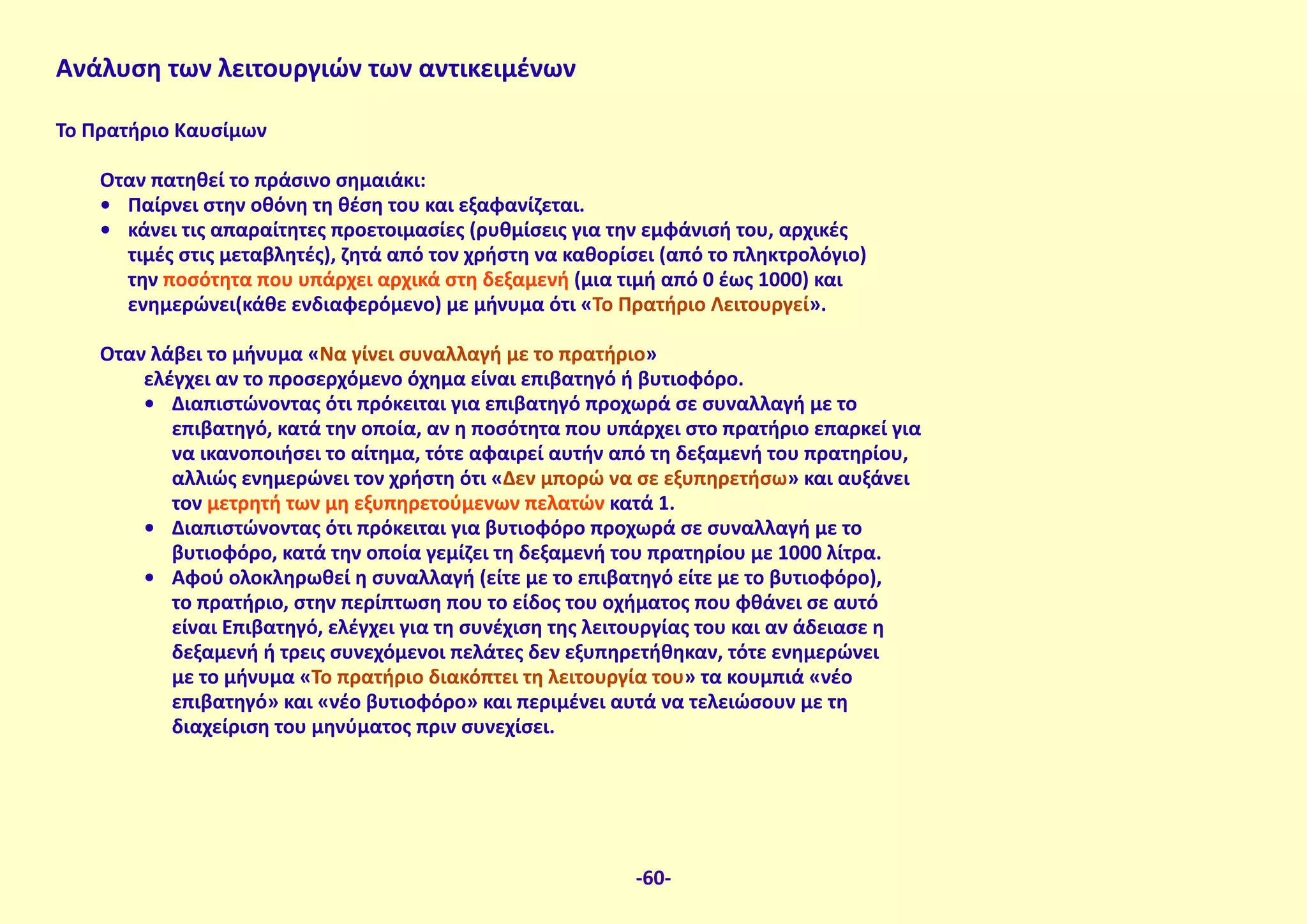 Ανάλυση των λειτουργιών των αντικειμένων
To Πρατήριο Καυσίμων
Όταν πατηθεί το πράσινο σημαιάκι:
•	 Παίρνει στην οθόνη τη θέση του και εξαφανίζεται.
•	 κάνει τις απαραίτητες προετοιμασίες (ρυθμίσεις για την εμφάνισή του, αρχικές
τιμές στις μεταβλητές), ζητά από τον χρήστη να καθορίσει (από το πληκτρολόγιο)
την ποσότητα που υπάρχει αρχικά στη δεξαμενή (μια τιμή από 0 έως 1000) και
ενημερώνει(κάθε ενδιαφερόμενο) με μήνυμα ότι «Το Πρατήριο Λειτουργεί».
Όταν λάβει το μήνυμα «Να γίνει συναλλαγή με το πρατήριο»
ελέγχει αν το προσερχόμενο όχημα είναι επιβατηγό ή βυτιοφόρο.
•	 Διαπιστώνοντας ότι πρόκειται για επιβατηγό προχωρά σε συναλλαγή με το
επιβατηγό, κατά την οποία, αν η ποσότητα που υπάρχει στο πρατήριο επαρκεί για
να ικανοποιήσει το αίτημα, τότε αφαιρεί αυτήν από τη δεξαμενή του πρατηρίου,
αλλιώς ενημερώνει τον χρήστη ότι «Δεν μπορώ να σε εξυπηρετήσω» και αυξάνει
τον μετρητή των μη εξυπηρετούμενων πελατών κατά 1.
•	 Διαπιστώνοντας ότι πρόκειται για βυτιοφόρο προχωρά σε συναλλαγή με το
βυτιοφόρο, κατά την οποία γεμίζει τη δεξαμενή του πρατηρίου με 1000 λίτρα.
•	 Αφού ολοκληρωθεί η συναλλαγή (είτε με το επιβατηγό είτε με το βυτιοφόρο),
το πρατήριο, στην περίπτωση που το είδος του οχήματος που φθάνει σε αυτό
είναι Επιβατηγό, ελέγχει για τη συνέχιση της λειτουργίας του και αν άδειασε η
δεξαμενή ή τρεις συνεχόμενοι πελάτες δεν εξυπηρετήθηκαν, τότε ενημερώνει
με το μήνυμα «Το πρατήριο διακόπτει τη λειτουργία του» τα κουμπιά «νέο
επιβατηγό» και «νέο βυτιοφόρο» και περιμένει αυτά να τελειώσουν με τη
διαχείριση του μηνύματος πριν συνεχίσει.
-60-
 