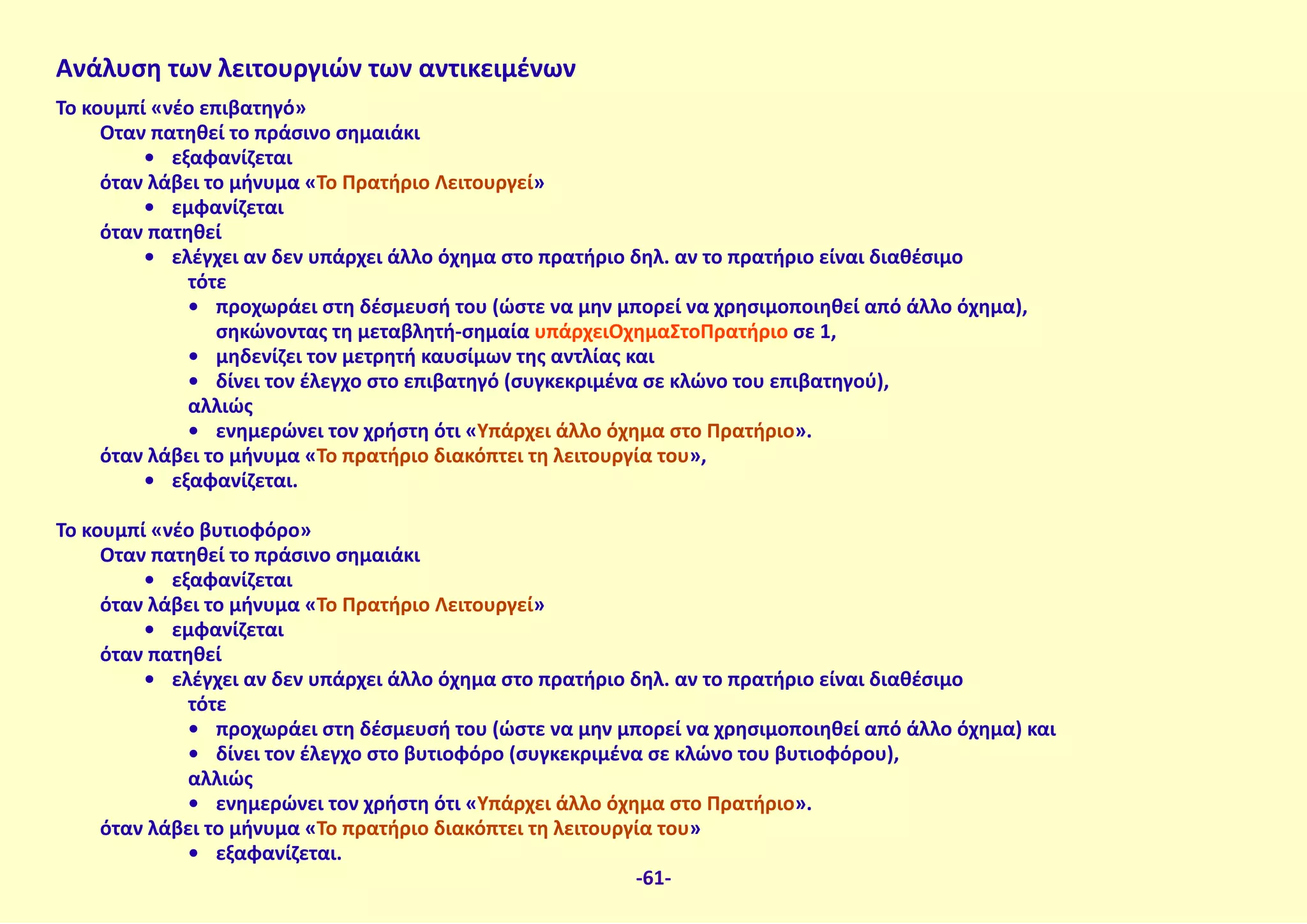 Ανάλυση των λειτουργιών των αντικειμένων
Το κουμπί «νέο επιβατηγό»
Όταν πατηθεί το πράσινο σημαιάκι
•	 εξαφανίζεται
όταν λάβει το μήνυμα «Το Πρατήριο Λειτουργεί»
•	 εμφανίζεται
όταν πατηθεί
•	 ελέγχει αν δεν υπάρχει άλλο όχημα στο πρατήριο δηλ. αν το πρατήριο είναι διαθέσιμο
τότε
•	 προχωράει στη δέσμευσή του (ώστε να μην μπορεί να χρησιμοποιηθεί από άλλο όχημα),
σηκώνοντας τη μεταβλητή-σημαία υπάρχειΌχημαΣτοΠρατήριο σε 1,
•	 μηδενίζει τον μετρητή καυσίμων της αντλίας και
•	 δίνει τον έλεγχο στο επιβατηγό (συγκεκριμένα σε κλώνο του επιβατηγού),
αλλιώς
•	 ενημερώνει τον χρήστη ότι «Υπάρχει άλλο όχημα στο Πρατήριο».
όταν λάβει το μήνυμα «Το πρατήριο διακόπτει τη λειτουργία του»,
•	 εξαφανίζεται.
Το κουμπί «νέο βυτιοφόρο»
Όταν πατηθεί το πράσινο σημαιάκι
•	 εξαφανίζεται
όταν λάβει το μήνυμα «Το Πρατήριο Λειτουργεί»
•	 εμφανίζεται
όταν πατηθεί
•	 ελέγχει αν δεν υπάρχει άλλο όχημα στο πρατήριο δηλ. αν το πρατήριο είναι διαθέσιμο
τότε
•	 προχωράει στη δέσμευσή του (ώστε να μην μπορεί να χρησιμοποιηθεί από άλλο όχημα) και
•	 δίνει τον έλεγχο στο βυτιοφόρο (συγκεκριμένα σε κλώνο του βυτιοφόρου),
αλλιώς
•	 ενημερώνει τον χρήστη ότι «Υπάρχει άλλο όχημα στο Πρατήριο».
όταν λάβει το μήνυμα «Το πρατήριο διακόπτει τη λειτουργία του»
•	 εξαφανίζεται.
-61-
 