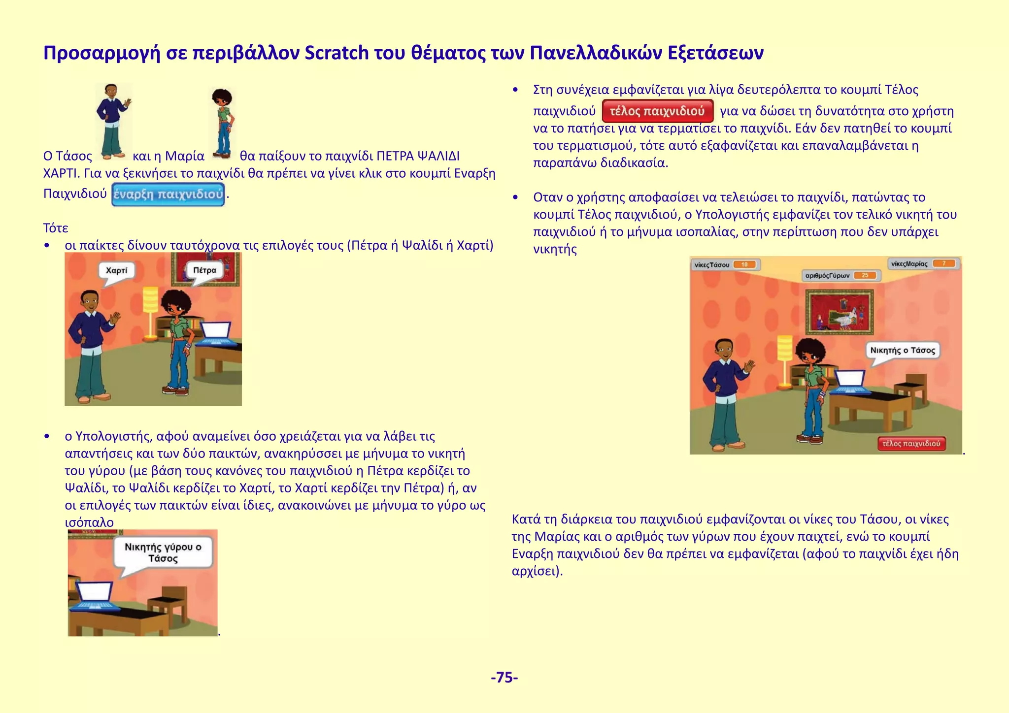 Ο Τάσος και η Μαρία θα παίξουν το παιχνίδι ΠΕΤΡΑ ΨΑΛΙΔΙ
ΧΑΡΤΙ. Για να ξεκινήσει το παιχνίδι θα πρέπει να γίνει κλικ στο κουμπί Εναρξη
Παιχνιδιού .
Τότε
• οι παίκτες δίνουν ταυτόχρονα τις επιλογές τους (Πέτρα ή Ψαλίδι ή Χαρτί)
• ο Υπολογιστής, αφού αναμείνει όσο χρειάζεται για να λάβει τις
απαντήσεις και των δύο παικτών, ανακηρύσσει με μήνυμα το νικητή
του γύρου (με βάση τους κανόνες του παιχνιδιού η Πέτρα κερδίζει το
Ψαλίδι, το Ψαλίδι κερδίζει το Χαρτί, το Χαρτί κερδίζει την Πέτρα) ή, αν
οι επιλογές των παικτών είναι ίδιες, ανακοινώνει με μήνυμα το γύρο ως
ισόπαλο
.
• Στη συνέχεια εμφανίζεται για λίγα δευτερόλεπτα το κουμπί Τέλος
παιχνιδιού για να δώσει τη δυνατότητα στο χρήστη
να το πατήσει για να τερματίσει το παιχνίδι. Εάν δεν πατηθεί το κουμπί
του τερματισμού, τότε αυτό εξαφανίζεται και επαναλαμβάνεται η
παραπάνω διαδικασία.
• Οταν ο χρήστης αποφασίσει να τελειώσει το παιχνίδι, πατώντας το
κουμπί Τέλος παιχνιδιού, ο Υπολογιστής εμφανίζει τον τελικό νικητή του
παιχνιδιού ή το μήνυμα ισοπαλίας, στην περίπτωση που δεν υπάρχει
νικητής
.
Κατά τη διάρκεια του παιχνιδιού εμφανίζονται οι νίκες του Τάσου, οι νίκες
της Μαρίας και ο αριθμός των γύρων που έχουν παιχτεί, ενώ το κουμπί
Εναρξη παιχνιδιού δεν θα πρέπει να εμφανίζεται (αφού το παιχνίδι έχει ήδη
αρχίσει).
Προσαρμογή σε περιβάλλον Scratch του θέματος των Πανελλαδικών Εξετάσεων
-75-
 