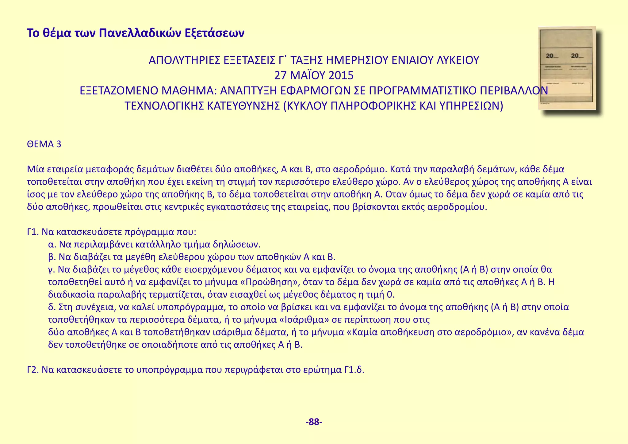 Το θέμα των Πανελλαδικών Εξετάσεων
ΑΠΟΛΥΤΗΡΙΕΣ ΕΞΕΤΑΣΕΙΣ Γ΄ ΤΑΞΗΣ ΗΜΕΡΗΣΙΟΥ ΕΝΙΑΙΟΥ ΛΥΚΕΙΟΥ
27 ΜΑΪΟΥ 2015
ΕΞΕΤΑΖΟΜΕΝΟ ΜΑΘΗΜΑ: ΑΝΑΠΤΥΞΗ ΕΦΑΡΜΟΓΩΝ ΣΕ ΠΡΟΓΡΑΜΜΑΤΙΣΤΙΚΟ ΠΕΡΙΒΑΛΛΟΝ
ΤΕΧΝΟΛΟΓΙΚΗΣ ΚΑΤΕΥΘΥΝΣΗΣ (ΚΥΚΛΟΥ ΠΛΗΡΟΦΟΡΙΚΗΣ ΚΑΙ ΥΠΗΡΕΣΙΩΝ)
ΘΕΜΑ 3
Μία εταιρεία μεταφοράς δεμάτων διαθέτει δύο αποθήκες, Α και Β, στο αεροδρόμιο. Κατά την παραλαβή δεμάτων, κάθε δέμα
τοποθετείται στην αποθήκη που έχει εκείνη τη στιγμή τον περισσότερο ελεύθερο χώρο. Αν ο ελεύθερος χώρος της αποθήκης Α είναι
ίσος με τον ελεύθερο χώρο της αποθήκης Β, το δέμα τοποθετείται στην αποθήκη Α. Οταν όμως το δέμα δεν χωρά σε καμία από τις
δύο αποθήκες, προωθείται στις κεντρικές εγκαταστάσεις της εταιρείας, που βρίσκονται εκτός αεροδρομίου.
Γ1. Να κατασκευάσετε πρόγραμμα που:
α. Να περιλαμβάνει κατάλληλο τμήμα δηλώσεων.
β. Να διαβάζει τα μεγέθη ελεύθερου χώρου των αποθηκών Α και Β.
γ. Να διαβάζει το μέγεθος κάθε εισερχόμενου δέματος και να εμφανίζει το όνομα της αποθήκης (Α ή Β) στην οποία θα
τοποθετηθεί αυτό ή να εμφανίζει το μήνυμα «Προώθηση», όταν το δέμα δεν χωρά σε καμία από τις αποθήκες Α ή Β. Η
διαδικασία παραλαβής τερματίζεται, όταν εισαχθεί ως μέγεθος δέματος η τιμή 0.
δ. Στη συνέχεια, να καλεί υποπρόγραμμα, το οποίο να βρίσκει και να εμφανίζει το όνομα της αποθήκης (Α ή Β) στην οποία
τοποθετήθηκαν τα περισσότερα δέματα, ή το μήνυμα «Ισάριθμα» σε περίπτωση που στις
δύο αποθήκες Α και Β τοποθετήθηκαν ισάριθμα δέματα, ή το μήνυμα «Καμία αποθήκευση στο αεροδρόμιο», αν κανένα δέμα
δεν τοποθετήθηκε σε οποιαδήποτε από τις αποθήκες Α ή Β.
Γ2. Να κατασκευάσετε το υποπρόγραμμα που περιγράφεται στο ερώτημα Γ1.δ.
-88-
 