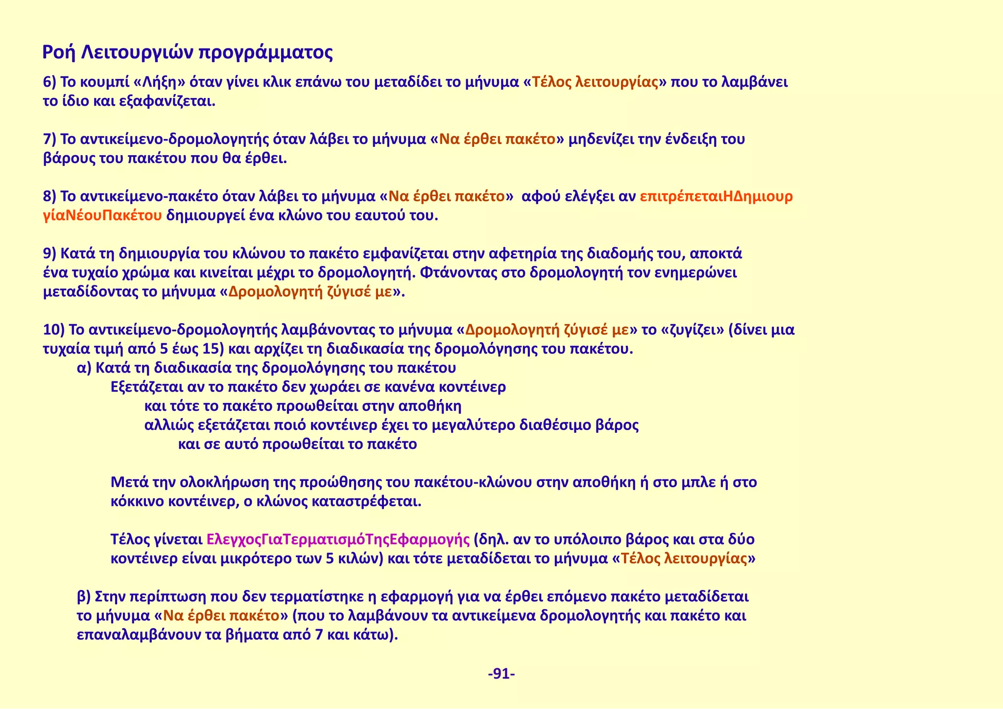 6) Το κουμπί «Λήξη» όταν γίνει κλικ επάνω του μεταδίδει το μήνυμα «Τέλος λειτουργίας» που το λαμβάνει
το ίδιο και εξαφανίζεται.
7) Το αντικείμενο-δρομολογητής όταν λάβει το μήνυμα «Να έρθει πακέτο» μηδενίζει την ένδειξη του
βάρους του πακέτου που θα έρθει.
8) Το αντικείμενο-πακέτο όταν λάβει το μήνυμα «Να έρθει πακέτο» αφού ελέγξει αν επιτρέπεταιΗΔημιουρ
γίαΝέουΠακέτου δημιουργεί ένα κλώνο του εαυτού του.
9) Κατά τη δημιουργία του κλώνου το πακέτο εμφανίζεται στην αφετηρία της διαδομής του, αποκτά
ένα τυχαίο χρώμα και κινείται μέχρι το δρομολογητή. Φτάνοντας στο δρομολογητή τον ενημερώνει
μεταδίδοντας το μήνυμα «Δρομολογητή ζύγισέ με».
10) Το αντικείμενο-δρομολογητής λαμβάνοντας το μήνυμα «Δρομολογητή ζύγισέ με» το «ζυγίζει» (δίνει μια
τυχαία τιμή από 5 έως 15) και αρχίζει τη διαδικασία της δρομολόγησης του πακέτου.
α) Κατά τη διαδικασία της δρομολόγησης του πακέτου
Εξετάζεται αν το πακέτο δεν χωράει σε κανένα κοντέινερ
και τότε το πακέτο προωθείται στην αποθήκη
αλλιώς εξετάζεται ποιό κοντέινερ έχει το μεγαλύτερο διαθέσιμο βάρος
και σε αυτό προωθείται το πακέτο
Μετά την ολοκλήρωση της προώθησης του πακέτου-κλώνου στην αποθήκη ή στο μπλε ή στο
κόκκινο κοντέινερ, ο κλώνος καταστρέφεται.
Τέλος γίνεται ΈλεγχοςΓιαΤερματισμόΤηςΕφαρμογής (δηλ. αν το υπόλοιπο βάρος και στα δύο
κοντέινερ είναι μικρότερο των 5 κιλών) και τότε μεταδίδεται το μήνυμα «Τέλος λειτουργίας»
β) Στην περίπτωση που δεν τερματίστηκε η εφαρμογή για να έρθει επόμενο πακέτο μεταδίδεται
το μήνυμα «Να έρθει πακέτο» (που το λαμβάνουν τα αντικείμενα δρομολογητής και πακέτο και
επαναλαμβάνουν τα βήματα από 7 και κάτω).
Ροή Λειτουργιών προγράμματος
-91-
 