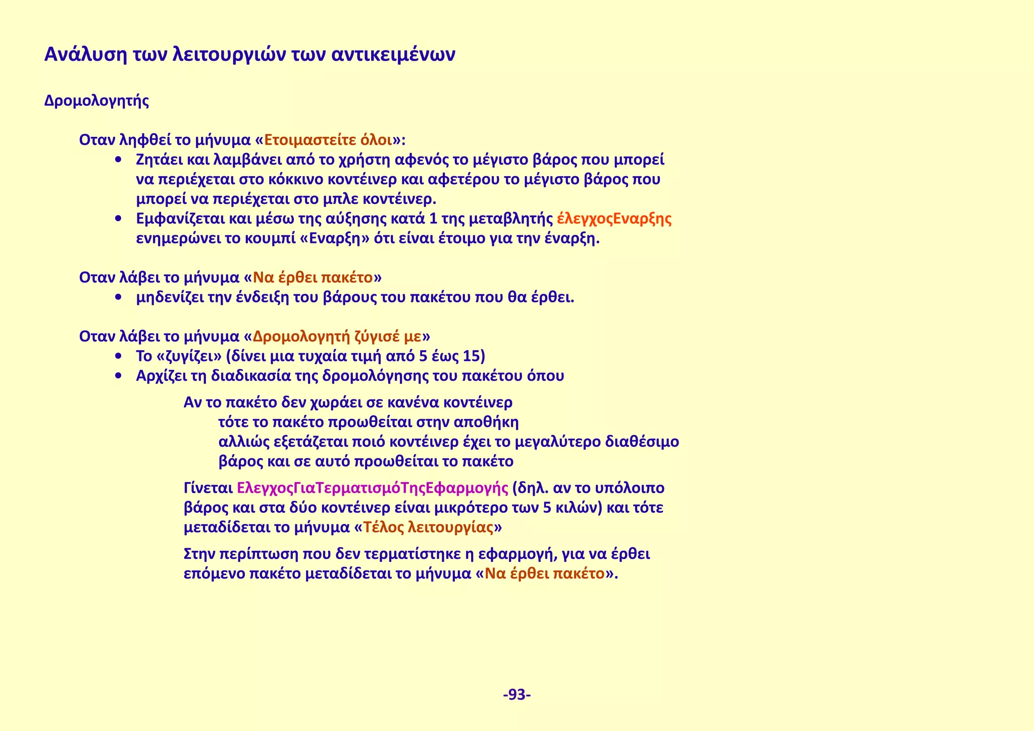 Δρομολογητής
Όταν ληφθεί το μήνυμα «Ετοιμαστείτε όλοι»:
•	 Ζητάει και λαμβάνει από το χρήστη αφενός το μέγιστο βάρος που μπορεί
να περιέχεται στο κόκκινο κοντέινερ και αφετέρου το μέγιστο βάρος που
μπορεί να περιέχεται στο μπλε κοντέινερ.
•	 Εμφανίζεται και μέσω της αύξησης κατά 1 της μεταβλητής έλεγχοςΈναρξης
ενημερώνει το κουμπί «Έναρξη» ότι είναι έτοιμο για την έναρξη.
Όταν λάβει το μήνυμα «Να έρθει πακέτο»
•	 μηδενίζει την ένδειξη του βάρους του πακέτου που θα έρθει.
Όταν λάβει το μήνυμα «Δρομολογητή ζύγισέ με»
•	 Το «ζυγίζει» (δίνει μια τυχαία τιμή από 5 έως 15)
•	 Αρχίζει τη διαδικασία της δρομολόγησης του πακέτου όπου
Αν το πακέτο δεν χωράει σε κανένα κοντέινερ
τότε το πακέτο προωθείται στην αποθήκη
αλλιώς εξετάζεται ποιό κοντέινερ έχει το μεγαλύτερο διαθέσιμο
βάρος και σε αυτό προωθείται το πακέτο
Γίνεται ΈλεγχοςΓιαΤερματισμόΤηςΕφαρμογής (δηλ. αν το υπόλοιπο
βάρος και στα δύο κοντέινερ είναι μικρότερο των 5 κιλών) και τότε
μεταδίδεται το μήνυμα «Τέλος λειτουργίας»
Στην περίπτωση που δεν τερματίστηκε η εφαρμογή, για να έρθει
επόμενο πακέτο μεταδίδεται το μήνυμα «Να έρθει πακέτο».
Ανάλυση των λειτουργιών των αντικειμένων
-93-
 