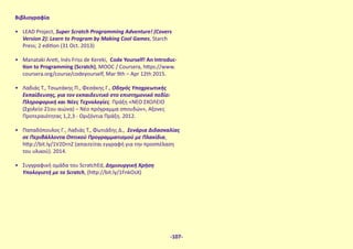 Βιβλιογραφία
•	 LEAD Project, Super Scratch Programming Adventure! (Covers
Version 2): Learn to Program by Making Cool Games, Starch
Press; 2 edition (31 Oct. 2013)
•	 Manataki Areti, Inés Friss de Kereki, Code Yourself! An Introduc-
tion to Programming (Scratch), MOOC / Coursera, https://www.
coursera.org/course/codeyourself, Mar 9th – Apr 12th 2015.
•	 Λαδιάς Τ., Τσιωτάκης Π., Φεσάκης Γ., Οδηγός Υποχρεωτικής
Εκπαίδευσης, για τον εκπαιδευτικό στο επιστημονικό πεδίο:
Πληροφορική και Νέες Τεχνολογίες. Πράξη «ΝΕΟ ΣΧΟΛΕΙΟ
(Σχολείο 21ου αιώνα) – Νέο πρόγραμμα σπουδών», Άξονες
Προτεραιότητας 1,2,3 - Οριζόντια Πράξη. 2012.
•	 Παπαδόπουλος Γ., Λαδιάς Τ., Φωτιάδης Δ., Σενάρια Διδασκαλίας
σε Περιβάλλοντα Οπτικού Προγραμματισμού με Πλακίδια,
http://bit.ly/1V2DrnZ (απαιτείται εγγραφή για την προσπέλαση
του υλικού). 2014.
•	 Συγγραφική ομάδα του ScratchEd, Δημιουργική Χρήση
Υπολoγιστή με το Scratch, (http://bit.ly/1FnkOsX)
-107-
 