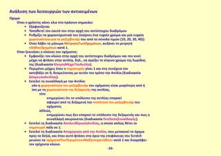 Όχημα
Όταν ο χρήστης κάνει κλικ στο πράσινο σημαιάκι:
•	 Εξαφανίζεται
•	 Τοποθετεί τον εαυτό του στην αρχή του αντίστοιχου διαδρόμου
•	 Ρυθμίζει τα χαρακτηριστικά του (παίρνει ένα τυχαίο χρώμα και μία τυχαία
χωρητικότητα για το ρεζερβουάρ του από το σύνολο τιμών {10, 20, 30, 40}).
•	 Όταν λάβει το μήνυμα ΜέτρησηΤωνΟχημάτων, αυξάνει το μετρητή
πλήθοςΟχημάτων κατά 1.
Όταν ξεκινήσει ο κλώνος του οχήματος:
•	 Εμφανίζει τον κλώνο στην αρχή του αντίστοιχου διαδρόμου και τον κινεί
μέχρι να φτάσει στην αντλία, δηλ., να αγγίξει το κίτρινο χρώμα της λωρίδας
της (διαδικασία ΚίνησηΜέχριΤηνΑντλία).
•	 Περιμένει μέχρις ότου ο σηματωρός γίνει 1 και στη συνέχεια τον
κατεβάζει σε 0, δεσμεύοντας με αυτόν τον τρόπο την Αντλία (διαδικασία
ΔέσμευσηΑντλίας).
•	 Εκτελεί τη συναλλαγή με την Αντλία:
εάν η χωρητικότητα του ρεζερβουάρ του οχήματος είναι μικρότερη από ή
ίση με τη χωρητικότητα της δεξαμενής της αντλίας,
τότε
ενημερώνει ότι το υπόλοιπο της αντλίας επαρκεί
αφαιρεί από τη δεξαμενή την ποσότητα του ρεζερβουάρ του
οχήματος
αλλιώς,
ενημερώνει πως δεν επαρκεί το υπόλοιπο της δεξαμενής και πως η
συναλλαγή ακυρώνεται (διαδικασία ΕκτέλεσηΣυναλλαγής).
•	 Εκτελεί τη διαδικασία ΑπελευθέρωσηΑντλίας, η οποία απλώς θέτει το
σηματωρό πάλι σε 1.
•	 Εκτελεί τη διαδικασία Αποχώρηση από την Αντλία, που μετακινεί το όχημα
προς τα δεξιά, και όταν αυτό φτάσει στα όρια της επιφάνειας του Scratch
μειώνει τα οχήματαΠουΠεριμένουνΝαΕξυπηρετηθούν κατά 1 και διαγράφει
τον τρέχοντα κλώνο.
Ανάλυση των λειτουργιών των αντικειμένων
-26-
 