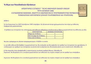 Το θέμα των Πανελλαδικών Εξετάσεων
ΑΠΟΛΥΤΗΡΙΕΣ ΕΞΕΤΑΣΕΙΣ Γ΄ ΤΑΞΗΣ ΗΜΕΡΗΣΙΟΥ ΕΝΙΑΙΟΥ ΛΥΚΕΙΟΥ
ΤΡΙΤΗ 30 MAΪΟΥ 2006
ΕΞΕΤΑΖΟΜΕΝΟ ΜΑΘΗΜΑ: ΑΝΑΠΤΥΞΗ ΕΦΑΡΜΟΓΩΝ ΣΕ ΠΡΟΓΡΑΜΜΑΤΙΣΤΙΚΟ ΠΕΡΙΒΑΛΛΟΝ
ΤΕΧΝΟΛΟΓΙΚΗΣ ΚΑΤΕΥΘΥΝΣΗΣ (ΚΥΚΛΟΥ ΠΛΗΡΟΦΟΡΙΚΗΣ ΚΑΙ ΥΠΗΡΕΣΙΩΝ)
ΘΕΜΑ 3
Σε ένα διαγωνισμό του ΑΣΕΠ εξετάζονται 1500 υποψήφιοι. Ως εξεταστικό κέντρο χρησιμοποιείται ένα κτίριο με αίθουσες
διαφορετικής χωρητικότητας.
Ο αριθμός των επιτηρητών που απαιτούνται ανά αίθουσα καθορίζεται αποκλειστικά με βάση τη χωρητικότητα της αίθουσας ως εξής:
ΧΩΡΗΤΙΚΟΤΗΤΑ ΑΡΙΘΜΟΣ ΕΠΙΤΗΡΗΤΩΝ
Μέχρι και 15 θέσεις 1
Από 16 μέχρι και 23 θέσεις 2
Πάνω από 23 θέσεις 3
Να γίνει πρόγραμμα σε γλώσσα προγραμματισμού «ΓΛΩΣΣΑ» το οποίο:
α. για κάθε αίθουσα θα διαβάζει τη χωρητικότητά της, θα υπολογίζει και θα εμφανίζει τον αριθμό των επιτηρητών που χρειάζονται. Ο
υπολογισμός του αριθμού των επιτηρητών να γίνεται από συνάρτηση που θα κατασκευάσετε για το σκοπό αυτό. (Μονάδες 12)
β. θα σταματάει όταν εξασφαλισθεί ο απαιτούμενος συνολικός αριθμός θέσεων. (Μονάδες 8)
Σημείωση: Να θεωρήσετε ότι η συνολική χωρητικότητα των αιθουσών του κτιρίου επαρκεί για τον αριθμό των υποψηφίων.
Σημείωση: Να θεωρήσετε ότι η συνολική χωρητικότητα των αιθουσών του κτιρίου επαρκεί για τον αριθμό των υποψηφίων.
-36-
 