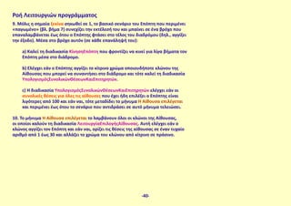 Ροή Λειτουργιών προγράμματος
9. Μόλις η σημαία ξεκίνα σηκωθεί σε 1, το βασικό σενάριο του Επόπτη που περιμένει
«παγωμένο» (βλ. βήμα 7) συνεχίζει την εκτέλεσή του και μπαίνει σε ένα βρόχο που
επαναλαμβάνεται έως ότου ο Επόπτης φτάσει στο τέλος του διαδρόμου (δηλ., αγγίξει
την έξοδο). Μέσα στο βρόχο αυτόν (σε κάθε επανάληψή του):
a) Καλεί τη διαδικασία ΚίνησηΕπόπτη που φροντίζει να κινεί για λίγα βήματα τον
Επόπτη μέσα στο διάδρομο.
b) Ελέγχει εάν ο Επόπτης αγγίζει το κίτρινο χρώμα οποιουδήποτε κλώνου της
Αίθουσας που μπορεί να συναντήσει στο διάδρομο και τότε καλεί τη διαδικασία
ΥπολογισμόςΣυνολικώνΘέσεωνΚαιΕπιτηρητών.
c) Η διαδικασία ΥπολογισμόςΣυνολικώνΘέσεωνΚαιΕπιτηρητών ελέγχει εάν οι
συνολικές θέσεις για όλες τις αίθουσες που έχει ήδη επιλέξει ο Επόπτης είναι
λιγότερες από 100 και εάν ναι, τότε μεταδίδει το μήνυμα Η Αίθουσα επιλέγεται
και περιμένει έως ότου το σενάριο που αντιδράσει σε αυτό μήνυμα τελειώσει.
10. Το μήνυμα Η Αίθουσα επιλέγεται το λαμβάνουν όλοι οι κλώνοι της Αίθουσας,
οι οποίοι καλούν τη διαδικασία ΛειτουργίαΕπιλογήςΑίθουσας. Αυτή ελέγχει εάν ο
κλώνος αγγίζει τον Επόπτη και εάν ναι, ορίζει τις θέσεις της αίθουσας σε έναν τυχαίο
αριθμό από 1 έως 30 και αλλάζει το χρώμα του κλώνου από κίτρινο σε πράσινο.
-40-
 