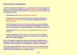 Ροή Λειτουργιών προγράμματος
11. Με το που τελειώνει η διαδικασία ΛειτουργίαΕπιλογήςΑίθουσας (στο σενάριο των
κλώνων της Αίθουσας που λαμβάνει το μήνυμα Η Αίθουσα επιλέγεται), ο έλεγχος του
προγράμματος επιστρέφει στη διαδικασία ΥπολογισμόςΣυνολικώνΘέσεωνΚαιΕπιτηρητ
ών του Επόπτη, η οποία:
a) Προσαυξάνει κατά 1 τον αύξοντα αριθμό της αίθουσας.
b) Προσαυξάνει το σύνολο των θέσεων όλων των επιλεγμένων αιθουσών (σύ
νολοΘέσεωνΕπιλεγμένωνΑιθουσών) με τις θέσεις της τρέχουσας αίθουσας
(θέσειςΑίθουσας).
c) Καλεί τη διαδικασία ΥπολογισμόςΕπιτηρητώνΑίθουσας, η οποία υπολογίζει
τους απαραίτητους επιτηρητές για την τρέχουσα αίθουσα βάσει του κανόνα του
πίνακα της περιγραφής του παιχνιδιού (δες θέμα των Πανελλαδικών Εξετάσεων)
d) Προσαυξάνει το σύνολο των επιτηρητών με τους επιτηρητές της τρέχουσας
αίθουσας.
e) Καλεί τη διαδικασία ΕμφάνισηΜηνυμάτωνΓιαΤηνΑίθουσαΠουΕπιλέχθηκε
που εμφανίζει μηνύματα προς το χρήστη για τις θέσεις και τους επιτηρητές της
αίθουσας που μόλις επιλέχθηκε.
12. Έξω από το βρόχο του βασικού σεναρίου του Επόπτη (μόλις, δηλαδή, αγγίξει ο
Επόπτης την έξοδο), το σενάριο καλεί τη διαδικασία ΑναβόσβησεΤονΕπόπτη, για να
υποδηλώσει οπτικά στο χρήστη ότι ο Επόπτης έφτασε στο τέλος του διαδρόμου.
13. Στο τέλος καλεί τη διαδικασία ΕμφάνισηΤελικώνΜηνυμάτων του Επόπτη, για να
ενημερώσει το χρήστη για τις συνολικές θέσεις και τους συνολικούς επιτηρητές που
απαιτούνται σε όλες τις αίθουσες που επέλεξε ο Επόπτης.
-41-
 