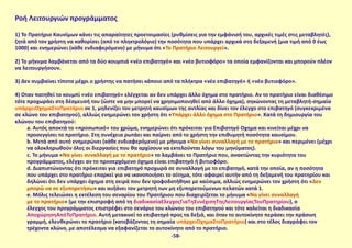 Ροή Λειτουργιών προγράμματος
1) To Πρατήριο Καυσίμων κάνει τις απαραίτητες προετοιμασίες (ρυθμίσεις για την εμφάνισή του, αρχικές τιμές στις μεταβλητές),
ζητά από τον χρήστη να καθορίσει (από το πληκτρολόγιο) την ποσότητα που υπάρχει αρχικά στη δεξαμενή (μια τιμή από 0 έως
1000) και ενημερώνει (κάθε ενδιαφερόμενο) με μήνυμα ότι «Το Πρατήριο Λειτουργεί».
2) Το μήνυμα λαμβάνεται από τα δύο κουμπιά «νέο επιβατηγό» και «νέο βυτιοφόρο» τα οποία εμφανίζονται και μπορούν πλέον
να λειτουργήσουν.
3) Δεν συμβαίνει τίποτα μέχρι ο χρήστης να πατήσει κάποιο από τα πλήκτρα «νέο επιβατηγό» ή «νέο βυτιοφόρο».
4) Όταν πατηθεί το κουμπί «νέο επιβατηγό» ελέγχεται αν δεν υπάρχει άλλο όχημα στο πρατήριο. Αν το πρατήριο είναι διαθέσιμο
τότε προχωράει στη δέσμευσή του (ώστε να μην μπορεί να χρησιμοποιηθεί από άλλο όχημα), σηκώνοντας τη μεταβλητή-σημαία
υπάρχειΌχημαΣτοΠρατήριο σε 1, μηδενίζει τον μετρητή καυσίμων της αντλίας και δίνει τον έλεγχο στο επιβατηγό (συγκεκριμένα
σε κλώνο του επιβατηγού), αλλιώς ενημερώνει τον χρήστη ότι «Υπάρχει άλλο όχημα στο Πρατήριο». Κατά τη δημιουργία του
κλώνου του επιβατηγού:
a. Αυτός αποκτά το «προσωπικό» του χρώμα, ενημερώνει ότι πρόκειται για Επιβατηγό Όχημα και κινείται μέχρι να
προσεγγίσει το πρατήριο. Στη συνέχεια ρωτάει και παίρνει από το χρήστη την επιθυμητή ποσότητα καυσίμου.
b. Μετά από αυτό ενημερώνει (κάθε ενδιαφερόμενο) με μήνυμα «Να γίνει συναλλαγή με το πρατήριο» και περιμένει (μέχρι
να ολοκληρωθούν όλες οι διεργασίες που θα αρχίσουν να εκτελούνται λόγω του μηνύματος).
c. Το μήνυμα «Να γίνει συναλλαγή με το πρατήριο» το λαμβάνει το Πρατήριο που, ανακτώντας την κυριότητα του
προγράμματος, ελέγχει αν το προσερχόμενο όχημα είναι επιβατηγό ή βυτιοφόρο.
d. Διαπιστώνοντας ότι πρόκειται για επιβατηγό προχωρά σε συναλλαγή με το επιβατηγό, κατά την οποία, αν η ποσότητα
που υπάρχει στο πρατήριο επαρκεί για να ικανοποιήσει το αίτημα, τότε αφαιρεί αυτήν από τη δεξαμενή του πρατηρίου και
δηλώνει ότι δεν υπάρχει όχημα στη σειρά που δεν τροφοδοτήθηκε με καύσιμα, αλλιώς ενημερώνει τον χρήστη ότι «Δεν
μπορώ να σε εξυπηρετήσω» και αυξάνει τον μετρητή των μη εξυπηρετούμενων πελατών κατά 1.
e. Μόλις τελειώσει η εκτέλεση του σεναρίου του Πρατήριου που διαχειρίζεται το μήνυμα «Να γίνει συναλλαγή
με το πρατήριο» (με την επιστροφή από τη διαδικασίαΈλεγχοςΓιαΤηΣυνέχισηΤηςΛειτουργίαςΤουΠρατηρίου), ο
έλεγχος του προγράμματος επιστρέφει στο σενάριο του κλώνου του επιβατηγού και τότε καλείται η διαδικασία
ΑποχώρησηΑπόΤοΠρατήριο. Αυτή μετακινεί το επιβατηγό προς τα δεξιά, και όταν το αυτοκίνητο περάσει την πράσινη
γραμμή, ελευθερώνει το πρατήριο (κατεβάζοντας τη σημαία υπάρχειΌχημαΣτοΠρατήριο) και στο τέλος διαγράφει τον
τρέχοντα κλώνο, με αποτέλεσμα να εξαφανίζεται το αυτοκίνητο από το πρατήριο.
-58-
 