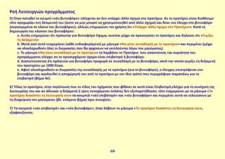 Ροή Λειτουργιών προγράμματος
5) Όταν πατηθεί το κουμπί «νέο βυτιοφόρο» ελέγχεται αν δεν υπάρχει άλλο όχημα στο πρατήριο. Αν το πρατήριο είναι διαθέσιμο
τότε προχωράει στη δέσμευσή του (ώστε να μην μπορεί να χρησιμοποιηθεί από άλλο όχημα) και δίνει τον έλεγχο στο βυτιοφόρο
(συγκεκριμένα σε κλώνο του βυτιοφόρου), αλλιώς ενημερώνει τον χρήστη ότι «Υπάρχει άλλο όχημα στο Πρατήριο». Κατά τη
δημιουργία του κλώνου του βυτιοφόρου:
a. Αυτός ενημερώνει ότι πρόκειται για Βυτιοφόρο Όχημα, κινείται μέχρι να προσεγγίσει το πρατήριο και δηλώνει ότι «Γεμίζω
τη Δεξαμενή»
b. Μετά από αυτό ενημερώνει (κάθε ενδιαφερόμενο) με μήνυμα «Να γίνει συναλλαγή με το πρατήριο» και περιμένει (μέχρι
να ολοκληρωθούν όλες οι διεργασίες που θα αρχίσουν να εκτελούνται λόγω του μηνύματος).
c. Το μήνυμα «Να γίνει συναλλαγή με το πρατήριο» το λαμβάνει το Πρατήριο που ανακτώντας την κυριότητα του
προγράμματος ελέγχει αν το προσερχόμενο όχημα είναι επιβατηγό ή βυτιοφόρο.
d. Διαπιστώνοντας ότι πρόκειται για βυτιοφόρο προχωρά σε συναλλαγή με το βυτιοφόρο, κατά την οποία γεμίζει τη δεξαμενή
του πρατηρίου με 1000 λίτρα.
e. Αφού ολοκληρωθούν οι διεργασίες της συναλλαγής με το πρατήριο (για το βυτιοφόρο), ο έλεγχος επιστρέφεται στο
βυτιοφόρο και ακολουθεί η αποχώρησή του από το πρατήριο με τον ίδιο τρόπο που περιγράφηκε παραπάνω για το
επιβατηγό (βήμα 4e).
6) Τέλος το πρατήριο, στην περίπτωση που το είδος του οχήματος που φθάνει σε αυτό είναι Επιβατηγό,ελέγχει για τη συνέχιση της
λειτουργίας του και αν άδειασε η δεξαμενή ή τρεις συνεχόμενοι πελάτες δεν εξυπηρετήθηκαν, τότε ενημερώνει με το μήνυμα «Το
πρατήριο διακόπτει τη λειτουργία του» τα κουμπιά «νέο επιβατηγό» και «νέο βυτιοφόρο» και περιμένει αυτά να τελειώσουν με
τη διαχείριση του μηνύματος (βλ. επόμενο βήμα) πριν συνεχίσει.
7) Τα κουμπιά «νέο επιβατηγό» και «νέο βυτιοφόρο», όταν λάβουν το μήνυμα «Το πρατήριο διακόπτει τη λειτουργία του»,
εξαφανίζονται.
-59-
 