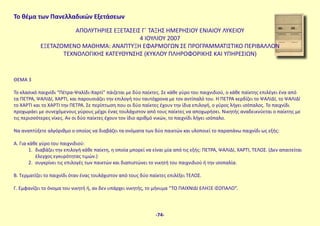 Το θέμα των Πανελλαδικών Εξετάσεων
ΑΠΟΛΥΤΗΡΙΕΣ ΕΞΕΤΑΣΕΙΣ Γ΄ ΤΑΞΗΣ ΗΜΕΡΗΣΙΟΥ ΕΝΙΑΙΟΥ ΛΥΚΕΙΟΥ
4 ΙΟΥΛΙΟΥ 2007
ΕΞΕΤΑΖΟΜΕΝΟ ΜΑΘΗΜΑ: ΑΝΑΠΤΥΞΗ ΕΦΑΡΜΟΓΩΝ ΣΕ ΠΡΟΓΡΑΜΜΑΤΙΣΤΙΚΟ ΠΕΡΙΒΑΛΛΟΝ
ΤΕΧΝΟΛΟΓΙΚΗΣ ΚΑΤΕΥΘΥΝΣΗΣ (ΚΥΚΛΟΥ ΠΛΗΡΟΦΟΡΙΚΗΣ ΚΑΙ ΥΠΗΡΕΣΙΩΝ)
ΘΕΜΑ 3
Το κλασικό παιχνίδι “Πέτρα-Ψαλίδι-Χαρτί” πάιζεται με δύο παίκτες. Σε κάθε γύρο του παιχνιδιού, ο κάθε παίκτης επιλέγει ένα από
τα ΠΕΤΡΑ, ΨΑΛΙΔΙ, ΧΑΡΤΙ, και παρουσιάζει την επιλογή του ταυτόχρονα με τον αντίπαλό του. Η ΠΕΤΡΑ κερδίζει το ΨΑΛΙΔΙ, το ΨΑΛΙΔΙ
το ΧΑΡΤΙ και το ΧΑΡΤΙ την ΠΕΤΡΑ. Σε περίπτωση που οι δύο παίκτες έχουν την ίδια επιλογή, ο γύρος λήγει ισόπαλος. Το παιχνίδι
προχωράει με συνεχόμενους γύρους μέχρι ένας τουλάχιστον από τους παίκτες να αποχωρήσει. Νικητής αναδεικνύεται ο παίκτης με
τις περισσότερες νίκες. Αν οι δύο παίκτες έχουν τον ίδιο αριθμό νικών, το παιχνίδι λήγει ισόπαλο.
Να αναπτύξετε αλγόριθμο ο οποίος να διαβάζει τα ονόματα των δύο παικτών και υλοποιεί το παραπάνω παιχνίδι ως εξής:
Α. Για κάθε γύρο του παιχνιδιού:
1. διαβάζει την επιλογή κάθε παίκτη, η οποία μπορεί να είναι μία από τις εξής: ΠΕΤΡΑ, ΨΑΛΙΔΙ, ΧΑΡΤΙ, ΤΕΛΟΣ. (Δεν απαιτείται
έλεγχος εγκυρότητας τιμών.)
2. συγκρίνει τις επιλογές των παικτών και διαπιστώνει το νικητή του παιχνιδιού ή την ισοπαλία.
Β. Τερματίζει το παιχνίδι όταν ένας τουλάχιστον από τους δύο παίκτες επιλέξει ΤΕΛΟΣ.
Γ. Εμφανίζει το όνομα του νικητή ή, αν δεν υπάρχει νικητής, το μήνυμα “ΤΟ ΠΑΙΧΝΙΔΙ ΕΛΗΞΕ ΙΣΟΠΑΛΟ”.
-74-
 