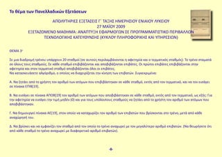 Το θέμα των Πανελλαδικών Εξετάσεων
ΑΠΟΛΥΤΗΡΙΕΣ ΕΞΕΤΑΣΕΙΣ Γ΄ ΤΑΞΗΣ ΗΜΕΡΗΣΙΟΥ ΕΝΙΑΙΟΥ ΛΥΚΕΙΟΥ
27 MAΪΟΥ 2009
ΕΞΕΤΑΖΟΜΕΝΟ ΜΑΘΗΜΑ: ΑΝΑΠΤΥΞΗ ΕΦΑΡΜΟΓΩΝ ΣΕ ΠΡΟΓΡΑΜΜΑΤΙΣΤΙΚΟ ΠΕΡΙΒΑΛΛΟΝ
ΤΕΧΝΟΛΟΓΙΚΗΣ ΚΑΤΕΥΘΥΝΣΗΣ (ΚΥΚΛΟΥ ΠΛΗΡΟΦΟΡΙΚΗΣ ΚΑΙ ΥΠΗΡΕΣΙΩΝ)
ΘΕΜΑ 3ο
Σε μια διαδρομή τρένου υπάρχουν 20 σταθμοί (σε αυτούς περιλαμβάνονται η αφετηρία και ο τερματικός σταθμός). Το τρένο σταματά
σε όλους τους σταθμούς. Σε κάθε σταθμό επιβιβάζονται και αποβιβάζονται επιβάτες. Οι πρώτοι επιβάτες επιβιβάζονται στην
αφετηρία και στον τερματικό σταθμό αποβιβάζονται όλοι οι επιβάτες.
Να κατασκευάσετε αλγόριθμο, ο οποίος να διαχειρίζεται την κίνηση των επιβατών. Συγκεκριμένα:
Α. Να ζητάει από το χρήστη τον αριθμό των ατόμων που επιβιβάστηκαν σε κάθε σταθμό, εκτός από τον τερματικό, και να τον εισάγει
σε πίνακα ΕΠΙΒ[19].
Β. Να εισάγει σε πίνακα ΑΠΟΒ[19] τον αριθμό των ατόμων που αποβιβάστηκαν σε κάθε σταθμό, εκτός από τον τερματικό, ως εξής: Για
την αφετηρία να εισάγει την τιμή μηδέν (0) και για τους υπόλοιπους σταθμούς να ζητάει από το χρήστη τον αριθμό των ατόμων που
αποβιβάστηκαν.
Γ. Να δημιουργεί πίνακα ΑΕ[19], στον οποίο να καταχωρίζει τον αριθμό των επιβατών που βρίσκονται στο τρένο, μετά από κάθε
αναχώρησή του.
Δ. Να βρίσκει και να εμφανίζει τον σταθμό από τον οποίο το τρένο αναχωρεί με τον μεγαλύτερο αριθμό επιβατών. (Να θεωρήσετε ότι
από κάθε σταθμό το τρένο αναχωρεί με διαφορετικό αριθμό επιβατών).
-8-
 
