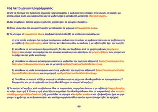 Ροή Λειτουργιών προγράμματος
1) Με το πάτημα της πράσινης σημαίας ενεργοποιείται ο κώδικας που υπάρχει στο κουμπί «Έναρξη» με
αποτέλεσμα αυτό να εμφανιστεί και να μηδενιστεί η μεταβλητή-μετρητής έλεγχοςΈναρξης.
2) Δεν συμβαίνει τίποτα μέχρι ο χρήστης να πατήσει το κουμπί «Έναρξη».
3) Όταν γίνει κλικ στο κουμπί Έναρξης μεταδίδεται το μήνυμα «Ετοιμαστείτε όλοι».
4) Το μήνυμα «Ετοιμαστείτε όλοι» λαμβάνεται από όλα (8) τα υπόλοιπα αντικείμενα
α) στα οποία υπάρχει ένα τμήμα παρόμοιου κώδικα που τα κάνει να εμφανιστούν και να αυξήσουν τη
μεταβλητή έλεγχοςΈναρξης κατά 1 (όταν εκτελεστούν όλοι οι κώδικες η μεταβλητή θα έχει την τιμή 8).
β) επιπλέον το αντικείμενο-δρομολογητής ζητάει και λαμβάνει από το χρήστη αφενός το μέγιστο
βάρος που μπορεί να περιέχεται στο κόκκινο κοντέινερ και αφετέρου το μέγιστο βάρος που μπορεί να
περιέχεται στο μπλε κοντέινερ.
γ) επιπλέον το κόκκινο αντικείμενο-κοντέινερ μηδενίζει την τιμή του αθροιστή βάροςΠουΑπομένειΓια
ΝαΓεμίσειΤοΚόκκινοΚοντέινερ και το μετρητή αριθμόςΠακέτωνΤουΜπλεΚοντέινερ
δ) επιπλέον το μπλε αντικείμενο-κοντέινερ μηδενίζει την τιμή του αθροιστή βάροςΠουΑπομένειΓιαΝα
ΓεμίσειΤοΜπλεΚοντέινερ και το μετρητή αριθμόςΠακέτωνΤουΜπλεΚοντέινερ.
ε) Επιπλέον το κουμπί «Λήξη» παραμένει εξαφανισμένο μέχρι να ολοκληρωθούν οι προηγούμενες 7
διεργασίες και μετά εμφανίζεται (στην ίδια θέση με το κουμπί «Έναρξη»).
5) Το κουμπί «Έναρξη», ενώ συμβαίνουν όλα τα παραπάνω, περιμένει ώσπου η μεταβλητή έλεγχοςΈναρξης
να πάρει την τιμή 8. Όταν η τιμή γίνει 8 (που σημαίνει ότι ολοκληρώθηκαν όλα τα παραπάνω) τότε επιτρέπ
εταιΗΔημιουργίαΝέουΠακέτου (=1), μεταδίδει το μήνυμα «Να έρθει πακέτο» και εξαφανίζεται (για να μην
μπορεί ο χρήστης να το ξαναπατήσει και να δημιουργήσει άλλο πακέτο πριν εξυπηρετηθεί το τρέχον).
-90-
 