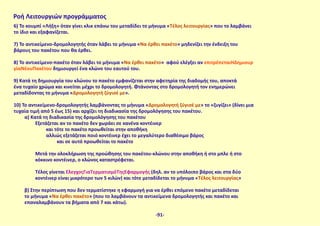 6) Το κουμπί «Λήξη» όταν γίνει κλικ επάνω του μεταδίδει το μήνυμα «Τέλος λειτουργίας» που το λαμβάνει
το ίδιο και εξαφανίζεται.
7) Το αντικείμενο-δρομολογητής όταν λάβει το μήνυμα «Να έρθει πακέτο» μηδενίζει την ένδειξη του
βάρους του πακέτου που θα έρθει.
8) Το αντικείμενο-πακέτο όταν λάβει το μήνυμα «Να έρθει πακέτο» αφού ελέγξει αν επιτρέπεταιΗΔημιουρ
γίαΝέουΠακέτου δημιουργεί ένα κλώνο του εαυτού του.
9) Κατά τη δημιουργία του κλώνου το πακέτο εμφανίζεται στην αφετηρία της διαδομής του, αποκτά
ένα τυχαίο χρώμα και κινείται μέχρι το δρομολογητή. Φτάνοντας στο δρομολογητή τον ενημερώνει
μεταδίδοντας το μήνυμα «Δρομολογητή ζύγισέ με».
10) Το αντικείμενο-δρομολογητής λαμβάνοντας το μήνυμα «Δρομολογητή ζύγισέ με» το «ζυγίζει» (δίνει μια
τυχαία τιμή από 5 έως 15) και αρχίζει τη διαδικασία της δρομολόγησης του πακέτου.
α) Κατά τη διαδικασία της δρομολόγησης του πακέτου
Εξετάζεται αν το πακέτο δεν χωράει σε κανένα κοντέινερ
και τότε το πακέτο προωθείται στην αποθήκη
αλλιώς εξετάζεται ποιό κοντέινερ έχει το μεγαλύτερο διαθέσιμο βάρος
και σε αυτό προωθείται το πακέτο
Μετά την ολοκλήρωση της προώθησης του πακέτου-κλώνου στην αποθήκη ή στο μπλε ή στο
κόκκινο κοντέινερ, ο κλώνος καταστρέφεται.
Τέλος γίνεται ΈλεγχοςΓιαΤερματισμόΤηςΕφαρμογής (δηλ. αν το υπόλοιπο βάρος και στα δύο
κοντέινερ είναι μικρότερο των 5 κιλών) και τότε μεταδίδεται το μήνυμα «Τέλος λειτουργίας»
β) Στην περίπτωση που δεν τερματίστηκε η εφαρμογή για να έρθει επόμενο πακέτο μεταδίδεται
το μήνυμα «Να έρθει πακέτο» (που το λαμβάνουν τα αντικείμενα δρομολογητής και πακέτο και
επαναλαμβάνουν τα βήματα από 7 και κάτω).
Ροή Λειτουργιών προγράμματος
-91-
 