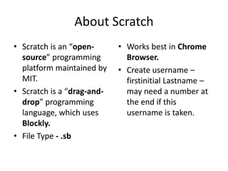 About Scratch
• Scratch is an “open-
source” programming
platform maintained by
MIT.
• Scratch is a “drag-and-
drop” progr...