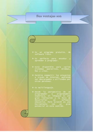 Sus ventajas son
 Es un programa gratuito, de
software libre.
 Es perfecto para enseñar y
aprender a programar.
 Está disponible para varios
sistemas operativos, Windows,
Mac y Linux.
 Permite compartir los proyectos
a través de Internet, pudiendo
ser descargados y utilizados por
otras personas.
 Es multilenguaje.
 Desde la perspectiva de un
programador o programadora
experto/a, el lenguaje es una
gran limitación a la hora de
desarrollar un software
educativo. Pero Scratch es una
herramienta con un gran
potencial en este sentido.
 