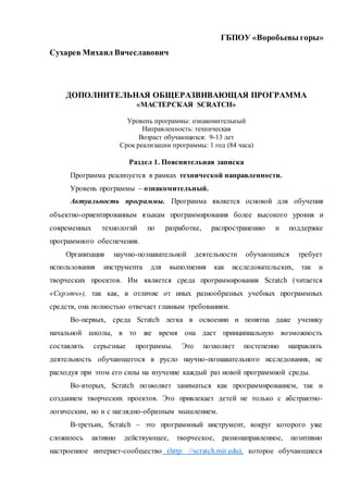 ГБПОУ «Воробьевы горы»
Сухарев Михаил Вячеславович
ДОПОЛНИТЕЛЬНАЯ ОБЩЕРАЗВИВАЮЩАЯ ПРОГРАММА
«МАСТЕРСКАЯ SCRATCH»
Уровень программы: ознакомительный
Направленность: техническая
Возраст обучающихся: 9-13 лет
Срок реализации программы: 1 год (84 часа)
Раздел 1. Пояснительная записка
Программа реализуется в рамках технической направленности.
Уровень программы – ознакомительный.
Актуальность программы. Программа является основой для обучения
объектно-ориентированным языкам программирования более высокого уровня и
современных технологий по разработке, распространению и поддержке
программного обеспечения.
Организация научно-познавательной деятельности обучающихся требует
использования инструмента для выполнения как исследовательских, так и
творческих проектов. Им является среда программирования Scratch (читается
«Скрэтч»), так как, в отличие от иных разнообразных учебных программных
средств, она полностью отвечает главным требованиям.
Во-первых, среда Scratch легка в освоении и понятна даже ученику
начальной школы, в то же время она дает принципиальную возможность
составлять серьезные программы. Это позволяет постепенно направлять
деятельность обучающегося в русло научно-познавательного исследования, не
расходуя при этом его силы на изучение каждый раз новой программной среды.
Во-вторых, Scratch позволяет заниматься как программированием, так и
созданием творческих проектов. Это привлекает детей не только с абстрактно-
логическим, но и с наглядно-образным мышлением.
В-третьих, Scratch – это программный инструмент, вокруг которого уже
сложилось активно действующее, творческое, разнонаправленное, позитивно
настроенное интернет-сообщество (http: //scratch.mit.edu), которое обучающиеся
 