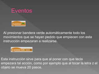 Al presionar bandera verde automáticamente todo los
movimientos que se hayan pedido que empiecen con esta
instrucción empezaran a realizarse.
Esta instrucción sirve para que al poner con que tecla
empezara tal acción, como por ejemplo que al tocar la letra z el
objeto se mueva 20 pasos.
 