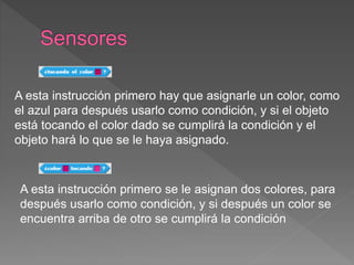 A esta instrucción primero hay que asignarle un color, como
el azul para después usarlo como condición, y si el objeto
está tocando el color dado se cumplirá la condición y el
objeto hará lo que se le haya asignado.
A esta instrucción primero se le asignan dos colores, para
después usarlo como condición, y si después un color se
encuentra arriba de otro se cumplirá la condición
 