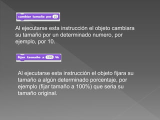 Al ejecutarse esta instrucción el objeto cambiara
su tamaño por un determinado numero, por
ejemplo, por 10.
Al ejecutarse esta instrucción el objeto fijara su
tamaño a algún determinado porcentaje, por
ejemplo (fijar tamaño a 100%) que seria su
tamaño original.
 
