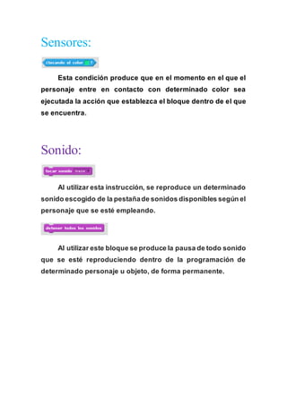 Sensores:
Esta condición produce que en el momento en el que el
personaje entre en contacto con determinado color sea
ejecutada la acción que establezca el bloque dentro de el que
se encuentra.
Sonido:
Al utilizar esta instrucción, se reproduce un determinado
sonido escogido de la pestañade sonidos disponibles según el
personaje que se esté empleando.
Al utilizar este bloque se produce la pausa de todo sonido
que se esté reproduciendo dentro de la programación de
determinado personaje u objeto, de forma permanente.
 