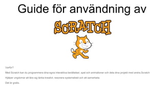 Guide för användning av
Varför?
Med Scratch kan du programmera dina egna interaktiva berättelser, spel och animationer och dela dina projekt med andra.Scratch
Hjälper ungdomar att lära sig tänka kreativt, resonera systematiskt och att samarbeta.
Det är gratis.
 