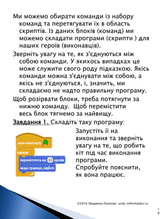 Ми можемо обирати команди із набору
команд та перетягувати їх в область
скриптів. Із даних блоків (команд) ми
можемо складати програми (скрипти ) для
наших героїв (виконавців).
Зверніть увагу на те, як з'єднуються між
собою команди. У якихось випадках це
може служити свого роду підказкою. Якісь
команди можна з'єднувати між собою, а
якісь не з'єднуються, і, значить, ми
складаємо не надто правильну програму.
Щоб розірвати блоки, треба потягнути за
нижню команду. Щоб перемістити
весь блок тягнемо за найвищу.
Завдання 1. Складіть таку програму:
©2016 Людмила Пачесюк urok-informatiku.ru
1
0
Запустіть її на
виконання та зверніть
увагу на те, що робить
кіт під час виконання
програми.
Спробуйте пояснити,
як вона працює.
 