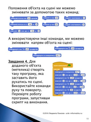 Положення об'єкта на сцені ми можемо
змінювати за допомогою таких команд:
©2016 Людмила Пачесюк urok-informatiku.ru
13
А використовуючи інші команди, ми можемо
змінювати напрям об'єкта на сцені:
Завдання 4. Для
доданого об'єкта
(метелика) створіть
таку програму, яка
заставить його
рухатись по сцені.
Використайте команди
руху та повороту.
Перевірте роботу
програми, запустивши
скрипт на виконання.
 