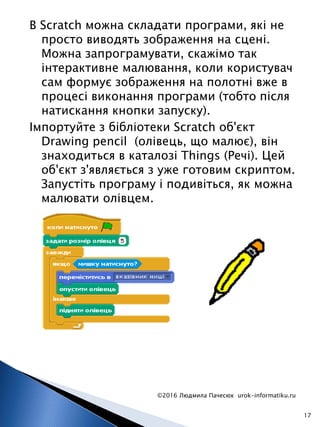 В Scratch можна складати програми, які не
просто виводять зображення на сцені.
Можна запрограмувати, скажімо так
інтерактивне малювання, коли користувач
сам формує зображення на полотні вже в
процесі виконання програми (тобто після
натискання кнопки запуску).
Імпортуйте з бібліотеки Scratch об'єкт
Drawing pencil (олівець, що малює), він
знаходиться в каталозі Things (Речі). Цей
об'єкт з'являється з уже готовим скриптом.
Запустіть програму і подивіться, як можна
малювати олівцем.
©2016 Людмила Пачесюк urok-informatiku.ru
17
 
