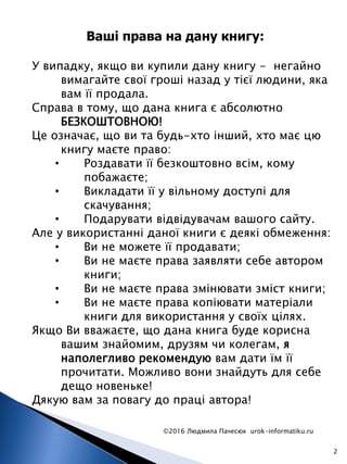 ©2016 Людмила Пачесюк urok-informatiku.ru
2
У випадку, якщо ви купили дану книгу - негайно
вимагайте свої гроші назад у тієї людини, яка
вам її продала.
Справа в тому, що дана книга є абсолютно
БЕЗКОШТОВНОЮ!
Це означає, що ви та будь-хто інший, хто має цю
книгу маєте право:
• Роздавати її безкоштовно всім, кому
побажаєте;
• Викладати її у вільному доступі для
скачування;
• Подарувати відвідувачам вашого сайту.
Але у використанні даної книги є деякі обмеження:
• Ви не можете її продавати;
• Ви не маєте права заявляти себе автором
книги;
• Ви не маєте права змінювати зміст книги;
• Ви не маєте права копіювати матеріали
книги для використання у своїх цілях.
Якщо Ви вважаєте, що дана книга буде корисна
вашим знайомим, друзям чи колегам, я
наполегливо рекомендую вам дати їм її
прочитати. Можливо вони знайдуть для себе
дещо новеньке!
Дякую вам за повагу до праці автора!
Ваші права на дану книгу:
 