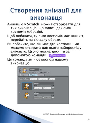 Анімацію у Scratch можна створювати для
тих виконавців, що мають декілька
костюмів (образів).
Щоб побачити, скільки костюмів має наш кіт,
перейдіть на вкладку образи.
Ви побачите, що він має два костюми і ми
можемо створити для нього найпростішу
анімацію. Цього можна досягти за
допомогою команди
Ця команда змінює костюм нашому
виконавцю.
©2016 Людмила Пачесюк urok-informatiku.ru
20
 