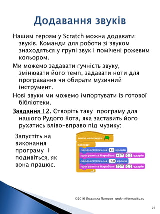 Нашим героям у Scratch можна додавати
звуків. Команди для роботи зі звуком
знаходяться у групі звук і помічені рожевим
кольором.
Ми можемо задавати гучність звуку,
змінювати його темп, задавати ноти для
програвання чи обирати музичний
інструмент.
Нові звуки ми можемо імпортувати із готової
бібліотеки.
©2016 Людмила Пачесюк urok-informatiku.ru
22
Завдання 12. Створіть таку програму для
нашого Рудого Кота, яка заставить його
рухатись вліво-вправо під музику:
Запустіть на
виконання
програму і
подивіться, як
вона працює.
 